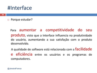 #Interface
 Porque estudar?
Para aumentar a competitividade do seu
produto, visto que a Interface influencia na produtividade
do usuário, aumentando a sua satisfação com o produto
desenvolvido.
A qualidade de software está relacionada com a facilidade
e eficiência entre os usuários e os programas de
computadores.
34
@JanairaFranca
 