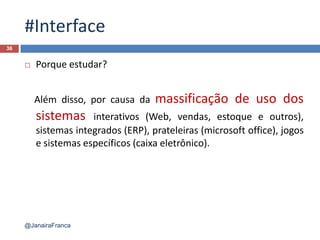 #Interface
 Porque estudar?
Além disso, por causa da massificação de uso dos
sistemas interativos (Web, vendas, estoque e outros),
sistemas integrados (ERP), prateleiras (microsoft office), jogos
e sistemas específicos (caixa eletrônico).
36
@JanairaFranca
 