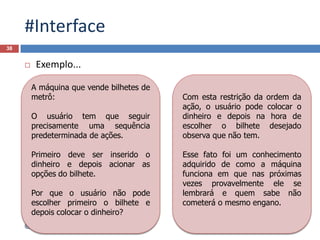 #Interface
 Exemplo...
38
@JanairaFranca
A máquina que vende bilhetes de
metrô:
O usuário tem que seguir
precisamente uma sequência
predeterminada de ações.
Primeiro deve ser inserido o
dinheiro e depois acionar as
opções do bilhete.
Por que o usuário não pode
escolher primeiro o bilhete e
depois colocar o dinheiro?
Com esta restrição da ordem da
ação, o usuário pode colocar o
dinheiro e depois na hora de
escolher o bilhete desejado
observa que não tem.
Esse fato foi um conhecimento
adquirido de como a máquina
funciona em que nas próximas
vezes provavelmente ele se
lembrará e quem sabe não
cometerá o mesmo engano.
 