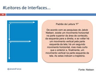 50
@JanairaFranca
#Leitores de Interfaces...
Padrão de Leitura “F”
De acordo com as pesquisas de Jakob
Nielsen, existe um movimento horizontal
na parte superior da área de conteúdo,
da esquerda para a direita, e ao voltar há
um movimento vertical pela parte
esquerda da tela; há um segundo
movimento horizontal, mas mais curto
que o anterior e, finalmente, um
movimento vertical na parte esquerda da
tela. As setas indicam a trajetória.
Fonte: Nielsen
 