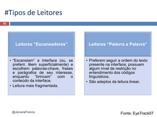 52
@JanairaFranca
#Tipos de Leitores
Leitores “Escaneadores”
• “Escaneiam” a interface (ou, se
preferir, lêem superficialmente) e
escolhem palavras-chave, frases
e parágrafos de seu interesse,
enquanto “brincam” com o
conteúdo da interface.
• Leitura mais fragmentada.
Leitores “Palavra a Palavra”
• Preferem seguir a ordem do texto
presente na interface, possuem
algum nível de restrição no
entendimento dos códigos
linguísticos.
• São adeptos da leitura linear.
Fonte: EyeTrack07
 