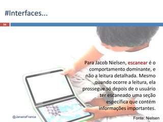 54
@JanairaFranca
#Interfaces...
Fonte: Nielsen
Para Jacob Nielsen, escanear é o
comportamento dominante, e
não a leitura detalhada. Mesmo
quando ocorre a leitura, ela
prossegue só depois de o usuário
ter escaneado uma seção
específica que contém
informações importantes.
 
