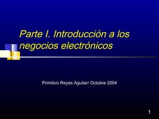 Parte I. Introducción a los
negocios electrónicos


     Primitivo Reyes Aguilar/ Octubre 2004




                                             1
 