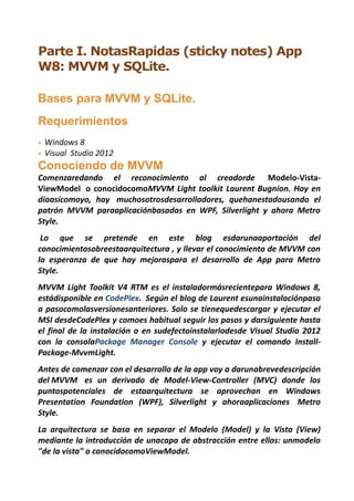 Parte I. NotasRapidas (sticky notes) App
W8: MVVM y SQLite.

Bases para MVVM y SQLite.
Requerimientos
•   Windows 8
•   Visual Studio 2012
Conociendo de MVVM
Comenzaredando el reconocimiento al creadorde Modelo-Vista-
ViewModel o conocidocomoMVVM Light toolkit Laurent Bugnion. Hoy en
díaasícomoyo, hay muchosotrosdesarrolladores, quehanestadousando el
patrón MVVM paraaplicaciónbasadas en WPF, Silverlight y ahora Metro
Style.
 Lo que se pretende en este blog esdarunaaportación del
conocimientosobreestaarquitectura , y llevar el conocimiento de MVVM con
la esperanza de que hay mejoraspara el desarrollo de App para Metro
Style.
MVVM Light Toolkit V4 RTM es el instaladormásrecientepara Windows 8,
estádisponible en CodePlex. Según el blog de Laurent esunainstalaciónpaso
a pasocomolasversionesanteriores. Solo se tienequedescargar y ejecutar el
MSI desdeCodePlex y comoes habitual seguir los pasos y darsiguiente hasta
el final de la instalación o en sudefectoinstalarlodesde Visual Studio 2012
con la consolaPackage Manager Console y ejecutar el comando Install-
Package-MvvmLight.
Antes de comenzar con el desarrollo de la app voy a darunabrevedescripción
del MVVM es un derivado de Model-View-Controller (MVC) donde los
puntospotenciales de estaarquitectura se aprovechan en Windows
Presentation Foundation (WPF), Silverlight y ahoraaplicaciones Metro
Style.
La arquitectura se basa en separar el Modelo (Model) y la Vista (View)
mediante la introducción de unacapa de abstracción entre ellos: unmodelo
"de la vista" o conocidocomoViewModel.
 