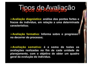 Tipos de Avaliação
       Tipos de Avaliação
  valiação diagnóstica: análise dos pontos fortes e
  A
fracos do indivíduo, em relação a uma determinada
característica;


  valiação formativa: Informa sobre o progresso
 A
no decorrer do processo;


  valiação somativa: é a soma de todas as
  A
avaliações realizadas no fim de cada unidade de
planejamento, com o objetivo de obter um quadro
geral da evolução do indivíduo.
 