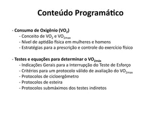 Conteúdo Programá/co 
‐ Consumo de Oxigênio (VO2) 
  
    ‐ Conceito de VO2 e VO2max 
      
    ‐ Nível de apNdão Xsica em mulheres e homens 
      
    ‐ Estratégias para a prescrição e controle do exercício Xsico 
      

‐ Testes e equações para determinar o VO2máx 
  
    ‐ Indicações Gerais para a Interrupção do Teste de Esforço 
      
    ‐ Critérios para um protocolo válido de avaliação do VO2max 
      
    ‐ Protocolos de cicloergômetro  
      
    ‐ Protocolos de esteira 
      
    ‐ Protocolos submáximos dos testes indiretos  
      
 