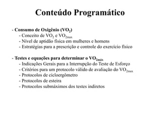 Conteúdo Programático
- Consumo de Oxigênio (VO2)
   - Conceito de VO2 e VO2max
   - Nível de aptidão física em mulheres e homens
   - Estratégias para a prescrição e controle do exercício físico

- Testes e equações para determinar o VO2máx
    - Indicações Gerais para a Interrupção do Teste de Esforço
    - Critérios para um protocolo válido de avaliação do VO2max
    - Protocolos de cicloergômetro
    - Protocolos de esteira
    - Protocolos submáximos dos testes indiretos
 