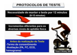 Necessidade de manter o teste por 12 minutos
                   (8-15 minutos)



 Incrementos diferentes para os
 diversos níveis de aptidão física



    Antes da realização do Teste
-  ermo de consentimento
 T
-  valiação (PA, FC, ECG,
 A
hemograma)                           Power e Howley, 2005
 