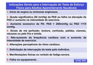 Indicações Gerais para a Interrupção do Teste de Esforço
       Físico para Adultos Aparentemente Saudáveis
1. Início de angina ou sintomas anginosos.

2. Queda significativa (20 mmHg) da PAS ou falha na elevação da
PAS c/ aumento na intensidade de exercício.
3. Aumento excessivo da PA: PAS > 260mmHg ou PAD >115
mmHg.
4. Sinais de má perfusão: tontura, confusão, palidez, cianose,
náuseas ou pele fria e úmida.
5. Não-aumento da frequência cardíaca com o aumento da
intensidade de exercício.
6. Alterações perceptíveis do ritmo cardíaco.

7. Solicitação da interrupção do teste pelo indivíduo.

8. Manifestações físicas ou verbais de fadiga severa.

9. Falha no equipamento.                                 ACSM, 2000
 
