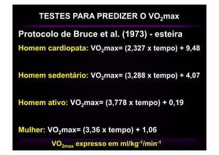 TESTES PARA PREDIZER O VO2max

Protocolo de Bruce et al. (1973) - esteira
Homem cardiopata: VO2max= (2,327 x tempo) + 9,48


Homem sedentário: VO2max= (3,288 x tempo) + 4,07


Homem ativo: VO2max= (3,778 x tempo) + 0,19


Mulher: VO2max= (3,36 x tempo) + 1,06
        VO2max expresso em ml/kg-1/min-1
 