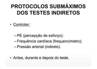 PROTOCOLOS SUBMÁXIMOS
  DOS TESTES INDIRETOS

•  Controlar:

  – PE (percepção de esforço);
  – Frequência cardíaca (frequencímetro);
  – Pressão arterial (indireto).

•  Antes, durante e depois do teste.
 