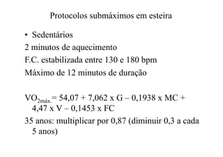 Protocolos submáximos em esteira

•  Sedentários
2 minutos de aquecimento
F.C. estabilizada entre 130 e 180 bpm
Máximo de 12 minutos de duração

VO2máx.= 54,07 + 7,062 x G – 0,1938 x MC +
  4,47 x V – 0,1453 x FC
35 anos: multiplicar por 0,87 (diminuir 0,3 a cada
  5 anos)
 
