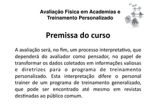Avaliação Física em Academias e
             Treinamento Personalizado


              Premissa do curso 
A avaliação será, no ﬁm, um processo interpretaNvo, que 
dependerá  do  avaliador  como  pensador,  no  papel  de 
transformar os dados coletados em informações valiosas 
e  diretrizes  para  o  programa  de  treinamento 
personalizado.  Esta  interpretação  difere  o  personal 
trainer  de  um  programa  de  treinamento  generalizado, 
que  pode  ser  encontrado  até  mesmo  em  revistas 
desNnadas ao público comum. 
 