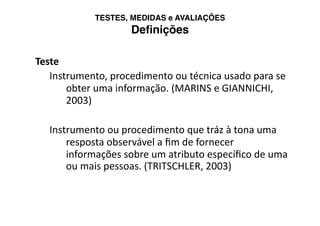 TESTES, MEDIDAS e AVALIAÇÕES 
                    Deﬁnições

Teste 
   Instrumento, procedimento ou técnica usado para se 
       obter uma informação. (MARINS e GIANNICHI, 
       2003)  

   Instrumento ou procedimento que tráz à tona uma 
       resposta observável a ﬁm de fornecer 
       informações sobre um atributo especíﬁco de uma 
       ou mais pessoas. (TRITSCHLER, 2003) 
 