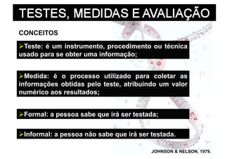 CONCEITOS

  este: é um instrumento, procedimento ou técnica
 T
usado para se obter uma informação;


  edida: é o processo utilizado para coletar as
  M
informações obtidas pelo teste, atribuindo um valor
numérico aos resultados;


  ormal: a pessoa sabe que irá ser testada;
 F


 nformal: a pessoa não sabe que irá ser testada.
 I

                                         JOHNSON & NELSON, 1979.
 