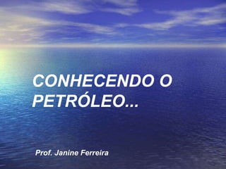 CONHECENDO O PETRÓLEO... Prof. Janine Ferreira 