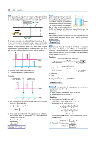 12     PARTE I – CINEMÁTICA



 69 (Unicamp-SP) A figura a seguir mostra o esquema simplificado                    70 Num dia chuvoso, um vaso cilín-
de um dispositivo colocado em uma rua para controle de velocidade                drico, inicialmente vazio, ficou exposto à
de automóveis (dispositivo popularmente chamado de radar).                       chuva o dia todo. Cessada a chuva, veri-
                                                                                 f icou-se que o nível da água dentro do                       150 mm
                                  Computador         Câmera
                                                                                 vaso estava a 150 mm de altura em rela-
                                S1            S2
                                                                                 ção ao fundo, conforme mostra a figura.
                                                                                 Diz-se, então, que ocorreu uma chuva
                                                                                 de 150 mm. Essa altura seria diferente se o vaso cilíndrico fosse mais
                                                                                 largo, ou seja, se o diâmetro de sua embocadura fosse maior?
                                                                                 Resolução:
                                                                                 Não. Um vaso de seção transversal de área maior coletaria, proporcio-
                                                                                 nalmente, maior quantidade de água. Assim, o nível da água atingiria
                                     d=2m
                                                                                 a mesma altura.
Os sensores S1 e S2 e a câmera estão ligados a um computador. Os sen-
sores enviam um sinal ao computador sempre que são pressionados                   Resposta: Não.
pelas rodas de um veículo. Se a velocidade do veículo está acima da
permitida, o computador envia um sinal para que a câmera fotografe                 71 Um avião decola de Fernando de Noronha às 8 horas da ma-
sua placa traseira no momento em que esta estiver sobre a linha trace-           nhã e chega a Rio Branco, no Acre, às 8 horas da mesma manhã! Sa-
jada. Para certo veículo, os sinais dos sensores foram os seguintes:             bendo que a distância entre essas localidades é de aproximadamente
                                                                                 3 990 km e que o Brasil tem quatro fusos horários, calcule a velocidade
                                                                                 escalar média do avião em km/h.
                                                                                 Resolução:
                                                                                                Decolagem de Fernando de Noronha:
          S1
                                                             t (s)                                             3 990 km
                                                                                     5 h em Rio Branco                              8 h em Fernando
                                                                                                                                       de Noronha
                                                                                                         Chegada a Rio Branco:
          S2
               0          0,1            0,2            0,3 t (s)                                              3 990 km
a) Determine a velocidade do veículo em km/h.                                        8h em Rio Branco                              11 h em Fernando
                                                                                                                                      de Noronha
b) Calcule a distância entre os eixos do veículo.
                                                                                 Δs = 3 990 km
Resolução:                                                                       Δt = 3 h
         Passagem das                 Passagem das                               vm = Δs = 3 990 ⇒             vm = 1 330 km/h
         rodas dianteiras             rodas traseiras                                  Δt      3
                                                                                  Resposta: 1 330 km/h

                                                                                  72 E.R. A função horária do espaço para o movimento de um
               S1                                               t (s)             ponto material é: s = 2t2 – 1 (SI)
                                                                                  Determine:
                                                                                  a) a função horária da velocidade escalar instantânea;
                                                                                  b) a velocidade escalar no instante 2 s.

               S2                                               t (s)             Resolução:
                    0       0,1         0,2        0,3                            a) Num instante genérico t, temos: s = 2t2 – 1
a) Num intervalo de tempo Δt = 0,1 s, as rodas dianteiras (ou traseiras)             Num instante t’ (maior que t), temos: s’ = 2t’2 – 1
   percorrem a distância d = 2 m:                                                    A velocidade escalar média entre t e t’ é:
   vm = d = 2 ⇒ vm = 20 m/s                                                                         vm = s’ – s =
                                                                                                                     (2t’2 – 1) – (2t2 – 1)
        Δt     0,1
                                                                                                          t’ – t              t’ – t
      vm = 72 km/h                                                                                         2t’2 – 2t2 = 2(t’ + t)(t’ – t)
                                                                                                     vm =
                                                                                                              t’ – t            (t’ – t)
b) O intervalo de tempo decorrido entre as passagens das rodas dian-                                             vm = 2(t’ + t)
   teiras e traseiras, por S1, por exemplo, é Δt’ = 0,15 s. Então, a distância       Fazendo t’ tender a t, obtemos a velocidade escalar v num ins-
   d’ entre os eixos é dada por:                                                     tante t qualquer:
   d’ = vm Δt’ = 20 · 0,15                                                                          v = 2(t + t) ⇒        v = 4t   (SI)
      d’ = 3 m                                                                    b) Fazendo t = 2 s na expressão v = 4t, vem:
                                                                                                      v = 4(2) ⇒       v = 8 m/s
 Resposta: a) 72 km/h; b) 3 m
 