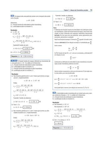 Tópico 1 – Bases da Cinemática escalar                    13


 73 Os espaços s de uma partícula variam com o tempo t, de acordo              Fazendo t’ tender a t, obtemos:
com a função:                                                                  α = 15(t + t) ⇒             α = 30t      (SI)
                                       s = 4t2 – 2t (SI)
                                                                           d) Para t = 2 s:
Determine:
a) a função horária da velocidade escalar instantânea;                         α = 30 · 2 ⇒           α = 60 m/s2
b) a velocidade escalar no instante 5 s.
                                                                           Nota:
Resolução:                                                                 • A obtenção das funções horárias da velocidade e da aceleração escala-
a) • s = 4t2 – 2t                                                            res instantâneas, a partir da função horária do espaço, seria muito mais
   • s’ = 4t’2 – 2t’                                                         simples se fosse conhecida uma operação matemática denominada
                       2   2                                                 derivada. Por isso, para esse caso particular, vamos apresentá-la sem,
   • vm = s’ – s = 4(t’ – t ) – 2 (t’ – t)                                   entretanto, demonstrar o resultado.
              t’ – t       t’ – t
                                                                             Seja f uma função do tempo t. O limite de Δf , quando Δt tende a zero,
                                                                                                                         Δt
    vm = 4 (t’ + t) (t’ – t) – 2 (t’ – t) ⇒ vm = 4 (t’ + t) – 2
                     (t’ – t)                                                chama-se derivada de f em relação ao tempo e é simbolizado por df .
                                                                                                                                                 dt
    Fazendo t’ tender a t, vem:                                              Assim, temos:
                                                                                                                Δf = df
    v = 4 (t + t)– 2 ⇒              v=8t–2         (SI)                                                  lim
                                                                                                         Δt → 0 Δt dt
b) v = 8 · 5 – 2 ⇒             v = 38 m/s                                    Se f for função do tipo f(t) = a tn, com a e n constantes, a derivada de f
                                                                             em relação a t será:
 Resposta: a) v = 8t – 2 (SI); b) 38 m/s                                                                     df = a n tn – 1
                                                                                                             dt
 74 E.R. A função horária do espaço referente ao movimento de
                                                                             Lembrando as definições da velocidade escalar instantânea e da acele-
 uma partícula é s = 5t3 – 6t, válida no SI. Determine:                      ração escalar instantânea, podemos escrever:
 a) a função horária da velocidade escalar instantânea;
 b) a velocidade escalar no instante 2 s;                                                                  v = ds      e α = dv
 c) a função horária da aceleração escalar instantânea;                                                         dt                  dt
 d) a aceleração escalar no instante 2 s.
                                                                             Vamos resolver novamente os itens a e c do exercício 75 de modo mui-
                                                                             to mais prático, por meio da derivada:
 Resolução:
 a) Nos instantes genéricos t e t’, com t’ maior que t, temos os espa-                                         s = 5t3 – 6t1 (SI)
    ços s e s’, respectivamente:
                                                                             a) v = ds = 5 · 3 · t3 – 1 – 6 · 1 · t1 – 1 ⇒ v = 15t2 – 6t0 = 15t2 – 6 (SI)
                                   s = 5t3 – 6t e s’ = 5t’3 – 6t’                   dt
     Então:                                                                  c) α = dv = 15 · 2 · t2 – 1 – 6 · 0 · t0 – 1 ⇒ α = 30t (SI)
                               3            3
                                                                                    dt
                   (5t’ – 6t’) – (5t – 6t)
     vm = s’ – s =
          t’ – t            t’ – t                                           Você pode fazer o mesmo com relação aos exercícios 72, 73 e 75.
               3       3                              2        2
            5(t’ – t ) – 6(t’– t) 5(t’– t)(t’ + t’t + t ) – 6(t’ – t)
     vm =                        =
                    t’ – t                      t’ – t                     75 A velocidade escalar instantânea de um móvel varia com o tem-
     vm = 5(t’2 + t’ t + t2) – 6                                          po, conforme a função v = 5t2 + 4, válida no SI. Determine:
                                                                          a) a função horária da aceleração escalar instantânea;
     Fazendo t’ tender a t, obtemos:                                      b) a aceleração escalar no instante 4 s.
     v = 5(t2 + t t + t2) – 6 ⇒                 v = 15t2 – 6       (SI)
                                                                          Resolução:
 b) Para t = 2 s:                                                         a) No instante t : v = 5t2 + 4
     v = 15 · 22 – 6 ⇒             v = 54 m/s                                No instante t’: v’ = 5t’2 + 4
                                                                                                   5t’2 + 4 – 5t2 – 4           5 (t’ + t) (t’ – t)
 c) Nos instantes genéricos t e t’, com t’ maior que t, temos as velo-       αm = v’ – v =                                 =
                                                                                  t’ – t                  t’ – t                      t’ – t
    cidades escalares v e v’, respectivamente:                               αm = 5 (t’ + t)
                                    v = 15t2 – 6 e v’ = 15t’2 – 6            α = limt’ → t αm = 5 (t + t) ⇒            α = 10 t          (SI)
     Então:
                           (15t’2 – 6) – (15t2 – 6)                       b) Em t = 4 s, temos: α = 10 · 4
     αm = v’ – v =
          t’ – t                     t’ – t
                                                                               α = 40 m/s2
                   2       2
            15(t’ – t ) 15(t’ + t) (t’ – t)
     αm =              =                    = 15(t’ + t)
              t’ – t          t’ – t                                       Respostas: a) α = 10 t; b) 40 m/s2
 