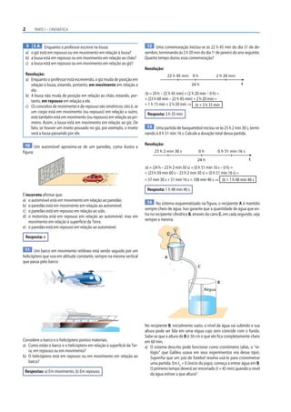 2         PARTE I – CINEMÁTICA



    9 E.R. Enquanto o professor escreve na lousa:                           12 Uma comemoração iniciou-se às 22 h 45 min do dia 31 de de-
    a) o giz está em repouso ou em movimento em relação à lousa?           zembro, terminando às 2 h 20 min do dia 1o de janeiro do ano seguinte.
    b) a lousa está em repouso ou em movimento em relação ao chão?         Quanto tempo durou essa comemoração?
    c) a lousa está em repouso ou em movimento em relação ao giz?
                                                                           Resolução:
    Resolução:                                                                           22 h 45 min     0h             2 h 20 min
    a) Enquanto o professor está escrevendo, o giz muda de posição em
       relação à lousa, estando, portanto, em movimento em relação a                                    24 h                           t
       ela.
    b) A lousa não muda de posição em relação ao chão, estando, por-       Δt = 24 h – 22 h 45 min) + (2 h 20 min – 0 h) =
       tanto, em repouso em relação a ele.                                 = (23 h 60 min – 22 h 45 min) + 2 h 20 min =
    c) Os conceitos de movimento e de repouso são simétricos, isto é, se   = 1 h 15 min + 2 h 20 min ⇒ Δt = 3 h 35 min
       um corpo está em movimento (ou repouso) em relação a outro,          Resposta: 3 h 35 min
       este também está em movimento (ou repouso) em relação ao pri-
       meiro. Assim, a lousa está em movimento em relação ao giz. De
       fato, se houver um inseto pousado no giz, por exemplo, o inseto      13 Uma partida de basquetebol iniciou-se às 23 h 2 min 30 s, termi-
       verá a lousa passando por ele.                                      nando à 0 h 51 min 16 s. Calcule a duração total dessa partida.

 10 Um automóvel aproxima-se de um paredão, como ilustra a                 Resolução:
figura:                                                                          23 h 2 min 30 s              0h        0 h 51 min 16 s

                                                                                                            24 h                            t

                                                                           Δt = (24 h – 23 h 2 min 30 s) + (0 h 51 min 16 s – 0 h) =
                                                                           = (23 h 59 min 60 s – 23 h 2 min 30 s) + (0 h 51 min 16 s) =
                                                                           = 57 min 30 s + 51 min 16 s = 108 min 46 s ⇒ Δt = 1 h 48 min 46 s

                                                                            Resposta: 1 h 48 min 46 s
É incorreto afirmar que:
a) o automóvel está em movimento em relação ao paredão.                      14 No sistema esquematizado na figura, o recipiente A é mantido
b) o paredão está em movimento em relação ao automóvel.
c) o paredão está em repouso em relação ao solo.                           sempre cheio de água. Isso garante que a quantidade de água que en-
d) o motorista está em repouso em relação ao automóvel, mas em             tra no recipiente cilíndrico B, através do cano C, em cada segundo, seja
    movimento em relação à superfície da Terra.                            sempre a mesma.
e) o paredão está em repouso em relação ao automóvel.

    Resposta: e

 11 Um barco em movimento retilíneo está sendo seguido por um
helicóptero que voa em altitude constante, sempre na mesma vertical                     A
que passa pelo barco:
                                                                                                            C



                                                                                                                        B
                                                                                                                Régua




                                                                           No recipiente B, inicialmente vazio, o nível da água vai subindo e sua
                                                                           altura pode ser lida em uma régua cujo zero coincide com o fundo.
                                                                           Sabe-se que a altura de B é 30 cm e que ele fica completamente cheio
Considere o barco e o helicóptero pontos materiais.                        em 60 min.
a) Como estão o barco e o helicóptero em relação à superfície da Ter-      a) O sistema descrito pode funcionar como cronômetro (aliás, o “re-
   ra, em repouso ou em movimento?                                             lógio” que Galileu usava em seus experimentos era desse tipo).
b) O helicóptero está em repouso ou em movimento em relação ao                 Suponha que um juiz de futebol resolva usá-lo para cronometrar
   barco?                                                                      uma partida. Em t0 = 0 (início do jogo), começa a entrar água em B.
                                                                               O primeiro tempo deverá ser encerrado (t = 45 min) quando o nível
 Respostas: a) Em movimento. b) Em repouso.
                                                                               da água estiver a que altura?
 