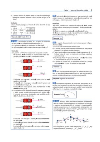 Tópico 1 – Bases da Cinemática escalar           3


b) A quantos minutos do primeiro tempo foi marcado o primeiro gol,       16 Se o veículo A está em repouso em relação ao veículo B, e B
   sabendo-se que nesse momento a altura do nível da água era de        está em repouso em relação a outro veículo C, podemos afirmar com
   10 cm?                                                               certeza que A está em repouso em relação a C?
Resolução:                                                              Resolução:
A altura atingida pela água e o intervalo de tempo decorrido são pro-   Sim. Vamos considerar, por exemplo, três veículos, A, B e C, moven-
porcionais.                                                             do-se no mesmo sentido em pistas tetilíneas e paralelas, estando B a
                  h1
a) 30 cm =              ⇒ h1 = 22,5 cm                                  80 km/h.
     60 min     45 min
                                                                        • Se A está em repouso em relação a B, então A está a 80 km/h.
b) 30 cm = 10 cm ⇒ Δt = 20 min                                          • Se B está em repouso em relação a C, então C também está a 80 km/h.
     60 min       Δt
                                                                        Portanto, A está em repouso em relação a C.
 Resposta: a) 22,5 cm; b) 20 min
                                                                         Resposta: Sim.
 15 E.R. Considere três veículos A, B e C. Se A está em movimento
                                                                         17 A respeito dos conceitos de movimento e repouso, indique a
 em relação a B, e B está em movimento em relação a C:
 a) é possível que A esteja em movimento em relação a C?                alternativa falsa:
 b) podemos garantir que A está em movimento em relação a C?            a) O Sol está em movimento em relação à Terra.
                                                                        b) É possível que um móvel esteja em movimento em relação a um
 Resolução:                                                                 referencial e em repouso em relação a outro.
 a) É possível. Confirmemos isso por meio do seguinte exemplo:          c) Se um móvel está em movimento em relação a um sistema de re-
    Os veículos A, B e C movem-se no mesmo sentido sobre retas              ferência, então ele estará em movimento em relação a qualquer
    paralelas, com A a 30 km/h, B a 20 km/h e C a 50 km/h.                  outro referencial.
                                                                        d) Se um corpo A está em repouso em relação a outro B, então o corpo
                                      A
                                               30 km/h                      B estará também em repouso em relação a A.
                                                                        e) É possível um corpo A estar em movimento em relação a dois ou-
                                                                            tros corpos B e C, e B estar em repouso em relação a C.
                                      B
                                              20 km/h                    Resposta: c

                                                                         18 Uma maçã desprende-se do galho da macieira e cai ao chão,
                                      C             50 km/h             num dia sem vento. Qual é a trajetória descrita pela maçã em relação
                                                                        ao chão, considerando-se a maçã como um ponto material?

    O veículo A corre mais que o veículo B. Então, A está em movi-       Resposta: Segmento de reta vertical.
    mento em relação a B.
    O veículo B corre menos que o veículo C. Então, B também está        19 Consideremos um relógio de parede que tem ponteiro de se-
    em movimento em relação a C.                                        gundos. Uma formiguinha parte do eixo do ponteiro e dirige-se para a
    O veículo A corre menos que o C. Então, A também está em mo-        outra extremidade, sempre com a mesma rapidez. Esboce a trajetória
    vimento em relação a C.                                             da formiguinha em relação ao mostrador do relógio.
 b) Não podemos. E isso pode ser constatado por meio do exemplo
    a seguir, em que consideramos novamente três veículos A, B e
    C movendo-se no mesmo sentido sobre retas paralelas, com A a          Resposta: Espiral
    30 km/h, B a 20 km/h e C a 30 km/h.
                                      A
                                               30 km/h
                                                                         20 E.R. Na figura, temos uma trajetória orientada, onde O é a ori-
                                                                         gem dos espaços. Uma partícula entra em movimento no instante t0
                                      B                                  e avança no sentido da trajetória até o instante t2, quando para. Em
                                              20 km/h
                                                                         seguida, passa a mover-se em sentido contrário ao da trajetória, pas-
                                                                         sando pelo ponto de partida no instante t4, pela origem dos espaços
                                                                         no instante t5 e parando no instante t6.
                                      C
                                               30 km/h
                                                                                                        t0
                                                                                                                       t1
    O veículo A corre mais que o B. Então, A está em movimento                             O                                     t2
                                                                                                        20
    em relação a B.                                                                                  10 t4 30     40
                                                                                               0           t3               50        s (m)
    O veículo B corre menos que o C. Então, B está em movimento               –20    –10                                         60
                                                                                                t5
    em relação a C.                                                            t6
    Entretanto, A corre tanto quanto C, e, por isso, A está em repou-    Para essa partícula, quanto valem os espaços s0, s1, s2, s3, s4, s5 e s6
    so em relação a C.                                                   respectivamente nos instantes t0, t1, t2, t3, t4, t5 e t6?
 