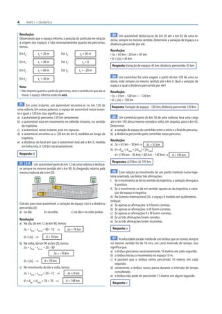4        PARTE I – CINEMÁTICA



    Resolução:                                                                 23 Um automóvel deslocou-se do km 20 até o km 65 de uma ro-
    Observando que o espaço informa a posição da partícula em relação         dovia, sempre no mesmo sentido. Determine a variação de espaço e a
    à origem dos espaços e não necessariamente quanto ela percorreu,          distância percorrida por ele.
    temos:
                                                                              Resolução:
    Em t0:          s0 = 20 m               Em t4:          s4 = 20 m         • Δs = 65 km – 20 km = 45 km
                                                                              • d = |Δs| = 45 km
    Em t1:          s1 = 40 m               Em t5:           s5 = 0
                                                                               Resposta: Variação de espaço: 45 km; distância percorrida: 45 km.
    Em t2:          s2 = 60 m               Em t6:      s6 = –20 m
                                                                               24 Um caminhão fez uma viagem a partir do km 120 de uma ro-
    Em t3:          s3 = 30 m
                                                                              dovia, indo sempre no mesmo sentido até o km 0. Qual a variação de
    Nota:                                                                     espaço e qual a distância percorrida por ele?
    • Não importa quanto a partícula percorreu, nem o sentido em que ela se   Resolução:
      move: o espaço informa onde ela está.                                   • Δs = 0 km – 120 km = – 120 km
                                                                              • d = |Δs| = 120 km
 21 Em certo instante, um automóvel encontra-se no km 120 de
                                                                               Resposta: Variação de espaço: –120 km; distância percorrida: 120 km.
uma rodovia. Em outras palavras, o espaço do automóvel nesse instan-
te é igual a 120 km. Isso significa que:
a) o automóvel já percorreu 120 km certamente.                                 25 Um caminhão parte do km 30 de uma rodovia, leva uma carga
b) o automóvel está em movimento no referido instante, no sentido             até o km 145 dessa mesma estrada e volta, em seguida, para o km 65.
    da trajetória.                                                            Determine:
c) o automóvel, nesse instante, está em repouso.                              a) a variação de espaço do caminhão entre o início e o final do percurso;
d) o automóvel encontra-se a 120 km do km 0, medidos ao longo da              b) a distância percorrida pelo caminhão nesse percurso.
    trajetória.
                                                                              Resolução:
e) a distância do local em que o automóvel está até o km 0, medida
                                                                              a) Δs = 65 km – 30 km ⇒ Δs = 35 km
    em linha reta, é 120 km necessariamente.
                                                                              b) d = dida + dvolta = |Δsida| + |Δsvolta|
 Resposta: d                                                                     d = |145 km – 30 km| + |65 km – 145 km| ⇒       d = 195 km
                                                                               Respostas: a) 35km; b) 195 km.
 22 E.R. Um automóvel parte do km 12 de uma rodovia e desloca-
    se sempre no mesmo sentido até o km 90. Aí chegando, retorna pela
    mesma rodovia até o km 20.                                                   26 Com relação ao movimento de um ponto material numa traje-
                                                                              tória orientada, são feitas três afirmações:
                  km            km                                      km
                  12            20                                      90    I. Se o movimento se dá no sentido da trajetória, a variação de espaço
                                                                                   é positiva.
                                                                              II. Se o movimento se dá em sentido oposto ao da trajetória, a varia-
                                                                                   ção de espaço é negativa.
                                                                              III. No Sistema Internacional (SI), o espaço é medido em quilômetros.
                                                                              Indique:
    Calcule, para esse automóvel, a variação de espaço (Δs) e a distância     a) Se apenas as afirmações I e II forem corretas.
    percorrida (d):                                                           b) Se apenas as afirmações I e III forem corretas.
    a) na ida;          b) na volta;         c) na ida e na volta juntas.     c) Se apenas as afirmações II e III forem corretas.
                                                                              d) Se as três afirmações forem corretas.
    Resolução:
                                                                              e) Se as três afirmações forem incorretas.
    a) Na ida, do km 12 ao km 90, temos:
       Δs = sfinal – sinicial = 90 – 12 ⇒       Δs = 78 km                     Resposta: a

       d = |Δs| ⇒          d = 78 km                                            27 A velocidade escalar média de um ônibus que se moveu sempre
    b) Na volta, do km 90 ao km 20, temos:                                    no mesmo sentido foi de 10 m/s, em certo intervalo de tempo. Isso
       Δs = sfinal – sinicial = 20 – 90                                       significa que:
                                                                              a) o ônibus percorreu necessariamente 10 metros em cada segundo.
                                   Δs = –70 km
                                                                              b) o ônibus iniciou o movimento no espaço 10 m.
       d = |Δs| ⇒         d = 70 km                                           c) é possível que o ônibus tenha percorrido 10 metros em cada
                                                                                 segundo.
    c) No movimento de ida e volta, temos:                                    d) certamente, o ônibus nunca parou durante o intervalo de tempo
       Δs = sfinal – sinicial = 20 – 12 ⇒       Δs = 8 km                        considerado.
                                                                              e) o ônibus não pode ter percorrido 15 metros em algum segundo.
       d = dida + dvolta = 78 + 70 ⇒           d = 148 km
                                                                               Resposta: c
 