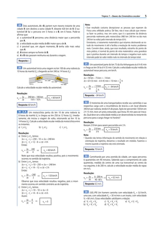Tópico 1 – Bases da Cinemática escalar            5


 28 Dois automóveis, A e B, partem num mesmo instante de uma                Nota:
cidade X com destino a outra cidade Y, distante 420 km de X. O au-          • Esse resultado costuma decepcionar as pessoas que esperam da
tomóvel A faz o percurso em 5 horas e o B, em 6 horas. Pode-se                Física uma utilidade prática. De fato, não é esse cálculo que interes-
afirmar que:                                                                  sa fazer na prática, mas sim outro, que é o quociente da distância
a) o automóvel B percorreu uma distância maior que a percorrida               percorrida realmente pelo motociclista (480 km: 240 km na ida mais
    por A.                                                                    240 km na volta) pelo intervalo de tempo (6 h).
b) a velocidade escalar média de B é maior que a de A.                        Entretanto, o tratamento matemático que estamos destinando ao es-
c) é possível que, em algum momento, B tenha sido mais veloz                  tudo do movimento é útil e facilita a resolução de muitos problemas
    que A.                                                                    reais. Convém dizer, ainda, que esse resultado, estranho do ponto de
d) A esteve sempre na frente de B.                                            vista prático, é normal do ponto de vista matemático: uma grandeza
e) A e B não pararam nenhuma vez durante a viagem.                            que é positiva durante um intervalo de tempo e negativa num outro
                                                                              intervalo pode ter valor médio nulo no intervalo de tempo total.
 Resposta: c
                                                                            31 Um automóvel parte do km 73 da Via Anhanguera às 6 h 45 min
 29 Um automóvel inicia uma viagem no km 100 de uma rodovia às             e chega ao km 59 às 6 h 55 min. Calcule a velocidade escalar média do
10 horas da manhã (t1), chegando ao km 340 às 14 horas (t2).               automóvel nesse percurso, em km/h.
                      t1                               t2                  Resolução:
                                                                           Δs = 59 km – 73 km = – 14 km
                                     km 200
                                              km 300                       Δt = 6 h 55 min – 6 h 45 min = 10 min = 1 h
                           km100                                                                                   6
               km 0                                         km 400
                                                                           vm =  Δs = – 14 km ⇒ v = – 84 km/h
Calcule a velocidade escalar média do automóvel.                                 Δt      1h          m

                                                                                         6
Resolução:
                                                                            Resposta: – 84 km/h
vm = Δs = 340 km – 100 km ⇒ vm = 60 km/h
     Δt     14 h – 10 h
                                                                             32 O motorista de uma transportadora recebe seu caminhão e sua
 Resposta: 60 km/h                                                         respectiva carga com a incumbência de levá-la a um local distante
                                                                           340 km por rodovia, tendo 6 h de prazo. Após ter percorrido 130 km em
 30 E.R. Um motociclista partiu do km 10 de uma rodovia às                 2 h 15 min, teve um pneu estourado, que levou 45 min para ser troca-
 8 horas da manhã (t1) e chegou ao km 250 às 12 horas (t2). Imedia-        do. Qual deve ser a velocidade média a ser desenvolvida no restante do
 tamente, ele iniciou a viagem de volta, retornando ao km 10 às            percurso para a carga chegar no horário?
 14 horas (t3). Calcule a velocidade escalar média do motociclista entre   Resolução:
 os instantes:                                                             Restam 210 km para serem percorridos em 3 h:
 a) t1 e t2;               b) t2 e t3;           c) t1 e t3.
                                                                           vm = Δs = 210 km ⇒ vm = 70 km/h
                                                                                Δt     3h
 Resolução:
 a) Entre t1 e t2, temos:                                                  Nota:
    Δs = s2 – s1 = 250 – 10 ⇒ Δs = 240 km                                  • Quando não temos informação do sentido do movimento em relação à
    Δt = t2 – t1 = 12 – 8 ⇒ Δt = 4 h                                         orientação da trajetória, deixamos o resultado em módulo. Fazemos o
    Então:                                                                   mesmo quando a trajetória não está orientada.

    vm = Δs = 240 ⇒           vm = 60 km/h                                  Resposta: 70 km/h
          Δt       4
    Note que essa velocidade resultou positiva, pois o movimento            33 Caminhando por uma avenida da cidade, um rapaz percorreu
    ocorreu no sentido da trajetória.                                      6 quarteirões em 40 minutos. Sabendo que o comprimento de cada
 b) Entre t2 e t3, temos:                                                  quarteirão, medido do centro de uma rua transversal ao centro da
    Δs = s3 – s2 = 10 – 250 ⇒ Δs = –240 km                                 rua seguinte, é de 200 m, calcule a velocidade escalar média do rapaz
    Δt = t3 – t2 = 14 – 12 ⇒ Δt = 2 h                                      em m/s.
    Então:
                                                                           Resolução:
    vm = Δs = –240 ⇒ vm = –120 km/h
          Δt        2                                                      vm = Δs = 6 · 200 m ⇒       vm = 0,5 m/s
                                                                                Δt    40 · 60 s
    Observe que essa velocidade resultou negativa, pois o movi-
    mento ocorreu em sentido contrário ao da trajetória.                    Resposta: 0,5 m/s
 c) Entre t1 e t3, temos:
    Δs = s3 – s1 = 10 – 10 ⇒ Δs = 0
    Δt = t3 – t1 = 14 – 8 ⇒ Δt = 6 h                                        34 (UEL-PR) Um homem caminha com velocidade V = 3,6 km/h,
                                                                                                                                      H
    Assim:                                                                 uma ave, com velocidade VA = 30 m/min e um inseto, com velocidade
                                                                           VI = 60 cm/s. Essas velocidades satisfazem a relação:
     vm = Δs = 0 ⇒                 vm = 0                                  a) VI > VH > VA.        c) VH > VA > VI.        e) VH > VI > VA.
          Δt 6
                                                                           b) VA > VI > VH.        d) VA > VH > VI.
 