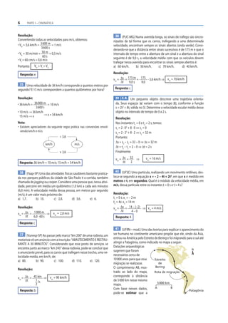 6       PARTE I – CINEMÁTICA



Resolução:                                                                 38 (PUC-MG) Numa avenida longa, os sinais de tráfego são sincro-
Convertendo todas as velocidades para m/s, obtemos:                      nizados de tal forma que os carros, trafegando a uma determinada
• VH = 3,6 km/h = 3 600 m = 1 m/s                                        velocidade, encontram sempre os sinais abertos (onda verde). Consi-
                    3 600 s
                                                                         derando-se que a distância entre sinais sucessivos é de 175 m e que o
• VA = 30 m/min = 30 m = 0,5 m/s                                         intervalo de tempo entre a abertura de um sinal e a abertura do sinal
                     60 s                                                seguinte é de 9,0 s, a velocidade média com que os veículos devem
• VI = 60 cm/s = 0,6 m/s
                                                                         trafegar nessa avenida para encontrar os sinais sempre abertos é:
Portanto:     VH > VI > VA                                               a) 60 km/h.       b) 50 km/h.      c) 70 km/h.        d) 40 km/h.

    Resposta: e                                                          Resolução:
                                                                         vm = Δs = 175 m = 175 · 3,6 km/h ⇒ vm = 70 km/h
                                                                              Δt    9,0 s  9,0
 35 Uma velocidade de 36 km/h corresponde a quantos metros por
segundo? E 15 m/s correspondem a quantos quilômetros por hora?            Resposta: c

Resolução:                                                                39 E.R. Um pequeno objeto descreve uma trajetória orienta-
• 36 km/h = 36 000 m = 10 m/s                                             da. Seus espaços (s) variam com o tempo (t), conforme a função
             3 600 s                                                      s = 2t3 + 8t, válida no SI. Determine a velocidade escalar média desse
• 10 m/s → 36 km/h                                                        objeto no intervalo de tempo de 0 a 2 s.
  15 m/s → x        → x = 54 km/h
                                                                          Resolução:
Nota:                                                                     Nos instantes t1 = 0 e t2 = 2 s, temos:
• Existem apreciadores da seguinte regra prática nas conversões envol-    s1 = 2 · 03 + 8 · 0 ⇒ s1 = 0
  vendo km/h e m/s:                                                       s2 = 2 · 23 + 8 · 2 ⇒ s2 = 32 m
                                ÷ 3,6                                     Portanto:
                                                                          Δs = s2 – s1 = 32 – 0 ⇒ Δs = 32 m
                       km/h                 m/s
                                                                          Δt = t2 – t1 = 2 – 0 ⇒ Δt = 2 s
                                × 3,6                                     Finalmente:

                                                                          vm = Δs = 32 ⇒           vm = 16 m/s
 Resposta: 36 km/h = 10 m/s; 15 m/h = 54 km/h                                  Δt 2

 36 (Faap-SP) Uma das atividades físicas saudáveis bastante pratica-       40 (UFSC) Uma partícula, realizando um movimento retilíneo, des-
da nos parques públicos da cidade de São Paulo é a corrida, também       loca-se segundo a equação x = – 2 – 4t + 2t2, em que x é medido em
chamada de jogging ou cooper. Considere uma pessoa que, nessa ativi-     metros e t, em segundos. Qual é o módulo da velocidade média, em
dade, percorre em média um quilômetro (1,0 km) a cada seis minutos       m/s, dessa partícula entre os instantes t = 0 s e t = 4 s?
(6,0 min). A velocidade média dessa pessoa, em metros por segundo
(m/s), é um valor mais próximo de:                                       Resolução:
a) 1,7.       b) 10.        c) 2,8.     d) 3,6.      e) 6.               t1 = 0 s: x1 = – 2 m
                                                                         t2 = 4s: x2 = 14 m
Resolução:                                                               vm = Δx = 14 – (–2) ⇒ vm = 4 m/s
                                                                                Δt        4–0
vm = Δs = 1 000 m ⇒ vm Ӎ 2,8 m/s
     Δt    6,0 · 60 s                                                     Resposta: 4
 Resposta: c
                                                                          41 (UFRN—mod.) Uma das teorias para explicar o aparecimento do
 37 (Vunesp-SP) Ao passar pelo marco “km 200” de uma rodovia, um         ser humano no continente americano propõe que ele, vindo da Ásia,
motorista vê um anúncio com a inscrição: “ABASTECIMENTO E RESTAU-        entrou na América pelo Estreito de Bering e foi migrando para o sul até
RANTE A 30 MINUTOS”. Considerando que esse posto de serviços se          atingir a Patagônia, como indicado no mapa a seguir.
encontra junto ao marco “km 245” dessa rodovia, pode-se concluir que     Datações arqueológicas
                                                                                                                                      N
o anunciante prevê, para os carros que trafegam nesse trecho, uma ve-    sugerem que foram
locidade média, em km/h, de:                                             necessários cerca de
a) 80.        b) 90.        c) 100.        d) 110.      e) 120.          10 000 anos para que essa       Estreito
                                                                         migração se realizasse.            de
                                                                         O comprimento AB, mos-           Bering
Resolução:
                                                                         trado ao lado do mapa,          Rota de migração
vm = Δs = 45 km ⇒ vm = 90 km/h
                                                                         corresponde à distância
     Δt    1h                                                            de 5 000 km nesse mesmo
           2                                                                                               5 000 km
                                                                         mapa.
                                                                         Com base nesses dados,          A            B
 Resposta: b                                                                                                                       Patagônia
                                                                         pode-se estimar que a
 
