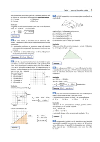 Tópico 1 – Bases da Cinemática escalar       7


velocidade escalar média de ocupação do continente americano pelo            44 (UFPI) A f igura abaixo representa quatro percursos ligando as
ser humano, ao longo da rota desenhada, foi de aproximadamente:            cidades A e B.
a) 0,5 km/ano.                   c) 24 km/ano.
b) 8 km/ano.                     d) 2 km/ano.                                                               I
                                                                                                           II
Resolução:                                                                                 A                                          B
O segmento AB cabe aproximadamente quatro vezes na rota desenhada.                                              III
                                                                                                                      IV
Então: Δs Ӎ 20 000 km Δt = 10 000 anos

vm = Δs Ӎ 20 000 ⇒ vm Ӎ 2 km/ano                                           Analise a figura e indique a alternativa correta.
     Δt   10 000                                                           a) O caminho I é menor que o II.
                                                                           b) O caminho II é menor que o III.
 Resposta: d
                                                                           c) O caminho III é menor que o IV.
                                                                           d) O caminho II é menor que o IV.
 42 Em certo instante, o velocímetro de um automóvel indica                e) Os caminhos I, II, III e IV são de igual tamanho.
80 km/h. Determine sua velocidade escalar instantânea nesse instante,
supondo que:                                                               Resolução:
a) o automóvel se movimenta no sentido em que as indicações dos            Todos os caminhos têm comprimentos iguais à soma (a + b) dos cate-
   marcos quilométricos da estrada são crescentes (movimento pro-          tos do triângulo retângulo a seguir:
   gressivo);
b) o movimento se dá no sentido em que as citadas indicações são
   decrescentes (movimento retrógrado).                                                              a                     b

 Respostas: a) 80 km/h; b) – 80 km/h.
                                                                                               A                                  B
 43 (UFC-CE) A figura abaixo mostra o mapa de uma cidade em que as
ruas retilíneas se cruzam perpendicularmente e cada quarteirão mede         Resposta: e
100 m. Você caminha pelas ruas a partir de sua casa, na esquina A, até
a casa de sua avó, na esquina B. Dali segue até sua escola, situada na      45 Um avião percorre 1 920 km em 1 hora e 20 minutos. Considere
esquina C. A menor distância que você caminha e a distância em linha       a velocidade do som no ar igual a 340 m/s. Calcule a velocidade escalar
reta entre sua casa e a escola                                             média do avião nesse percurso, em m/s, e verif ique se ele é ou não
são, respectivamente:                                     C                supersônico.
a) 1 800 m e 1 400 m.
b) 1 600 m e 1 200 m.                     B                     100 m      Resolução:
c) 1 400 m e 1 000 m.                                                      Δs = 1 920 km = 1 920 000 m
d) 1 200 m e 800 m.
                                                                           Δt = 1 h + 20 min = 4 800 s
e) 1 000 m e 600 m.
                                      A                       D            vm = Δs = 1 920 000 ⇒ vm = 400 m/s (é supersônico)
Resolução:                                                                       Δt      4 800
• Distância mínima percorrida (dmín):                                       Resposta: 400 m/s; é supersônico

                            C                                                46 (Uerj) Uma estrada recém-asfaltada entre duas cidades é percor-
                                  200 m
                                                                           rida de carro, durante uma hora e meia, sem parada.
           B      500 m
                                          dmím = 300 m + 400 m + 500 m +   A extensão do percurso entre as cidades é de, aproximadamente:
                                                                           a) 103 m.         b) 104 m.        c) 105 m.         d) 106 m.
               400 m                      + 200 m ⇒ dmín = 1 400 m

                                D                                          Resolução:
A
     300 m                                                                 Tratando-se de uma estrada em boas condições, podemos estimar a
                                                                           velocidade do caro em cerca de 100 km/h:
• Distância em linha reta (dr):                                            Δs = vm · Δt = 100 · 1,5
                                                                           Δs = 150 km = 1,5 · 105 m
                             C
                                                                           A potênica de dez que melhor se aproxima do resultado é 105 m.
             B                        100 m       AC2 = AD2 + DC2
                                                                            Resposta: c
                                                  AC2 = 8002 + 6002
                                                    AC = 1 000 m            47 Numa pista de corrida de 6 km de extensão, um carro desenvol-
 A                                D                                        ve velocidades de até 250 km/h nas retas e de cerca de 180 km/h nas
                                                                           curvas. Sabendo que ele gasta 3,6 minutos para dar duas voltas com-
    Resposta: c                                                            pletas, responda: qual a velocidade escalar média nessas duas voltas
                                                                           em km/h?
 