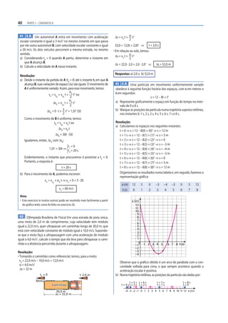 40     PARTE I – CINEMÁTICA



 41 E.R. Um automóvel A entra em movimento com aceleração                          Δs = v0 t + α t2
                                       2                                                       2
 escalar constante e igual a 3 m/s no mesmo instante em que passa
 por ele outro automóvel B, com velocidade escalar constante e igual               32,0 = 12,0t + 2,0t2 ⇒       t = 2,0 s
 a 30 m/s. Os dois veículos percorrem a mesma estrada, no mesmo                   • Em relação ao solo, temos:
                                                                                    Δs = v0 t + α t2
 sentido.
 a) Considerando t0 = 0 quando A partiu, determine o instante em                                2
    que A alcança B.
                                                                                   Δs = 22,0 · 2,0 + 2,0 · 2,02 ⇒     Δs = 52,0 m
 b) Calcule a velocidade de A nesse instante.
                                                                                   Respostas: a) 2,0 s; b) 52,0 m
 Resolução:
 a) Desde o instante da partida de A (t0 = 0) até o instante t, em que A
    alcança B, suas variações de espaço (Δs) são iguais. O movimento de            43 E.R. Uma partícula em movimento uniformemente variado
    A é uniformemente variado. Assim, para esse movimento, temos:                  obedece à seguinte função horária dos espaços, com s em metros e
                                            α                                      t em segundos:
                         sA = s0 + v0 t + A t2 ou
                                A     A     2                                                                    s = 12 – 8t + t2
                                           αA 2                                    a) Represente graficamente o espaço em função do tempo no inter-
                             ΔsA = v0 t + t
                                      A     2                                         valo de 0 a 8 s.
                       ΔsA = 0 · t +  3 t2 = 1,5t2 (SI)                            b) Marque as posições da partícula numa trajetória suposta retilínea,
                                      2                                               nos instantes 0, 1 s, 2 s, 3 s, 4 s, 5 s, 6 s, 7 s e 8 s.
    Como o movimento de B é uniforme, temos:
                              sB = s0 + vB t ou                                    Resolução:
                                       B
                                                                                   a) Calculamos os espaços nos seguintes instantes:
                                    ΔsB = vB t
                                                                                      t = 0 ⇒ s = 12 – 8(0) + (0)2 ⇒ s = 12 m
                                  ΔsB = 30t (SI)                                      t = 1 s ⇒ s = 12 – 8(1) + (1)2 ⇒ s = 5 m
     Igualamos, então, ΔsA com ΔsB:                                                   t = 2 s ⇒ s = 12 – 8(2) + (2)2 ⇒ s = 0
                                                                                      t = 3 s ⇒ s = 12 – 8(3) + (3)2 ⇒ s = –3 m
                                            t1 = 0
                           1,5t2 = 30t ⇒                                              t = 4 s ⇒ s = 12 – 8(4) + (4)2 ⇒ s = –4 m
                                            t2 = 20 s
                                                                                      t = 5 s ⇒ s = 12 – 8(5) + (5)2 ⇒ s = –3 m
     Evidentemente, o instante que procuramos é posterior a t0 = 0.                   t = 6 s ⇒ s = 12 – 8(6) + (6)2 ⇒ s = 0
     Portanto, a resposta é:                                                          t = 7 s ⇒ s = 12 – 8(7) + (7)2 ⇒ s = 5 m
                                       t = 20 s                                       t = 8 s ⇒ s = 12 – 8(8) + (8)2 ⇒ s = 12 m
 b) Para o movimento de A, podemos escrever:                                          Organizamos os resultados numa tabela e, em seguida, fazemos a
                                                                                      representação gráfica:
                      vA = v0 + αA t ⇒ vA = 0 + 3 · 20
                              A
                                                                                        s (m)    12       5     0     –3    –4      –3   0     5    12
                                    vA = 60 m/s                                          t (s)   0        1     2     3     4       5    6     7    8
 Nota:
 • Este exercício (e muitos outros) pode ser resolvido mais facilmente a partir                  s (m)
   do gráfico v × t, como foi feito no exercício 26.                                                12
                                                                                                    11
                                                                                                    10
                                                                                                     9
 42 (Olimpíada Brasileira de Física) Em uma estrada de pista única,                                  8
                                                                                                     7
uma moto de 2,0 m de comprimento, cuja velocidade tem módulo                                         6
igual a 22,0 m/s, quer ultrapassar um caminhão longo de 30,0 m, que                                  5
                                                                                                     4
está com velocidade constante de módulo igual a 10,0 m/s. Supondo-                                   3
se que a moto faça a ultrapassagem com uma aceleração de módulo                                      2
igual a 4,0 m/s2, calcule o tempo que ela leva para ultrapassar o cami-                              1
nhão e a distância percorrida durante a ultrapassagem.                                                0       1 2 3 4 5          6 7 8 t (s)
                                                                                                    –1
                                                                                                    –2
Resolução:                                                                                          –3
                                                                                                    –4
• Tomando o caminhão como referencial, temos, para a moto:
  v0 = 22,0 m/s – 10,0 m/s = 12,0 m/s                                                 Observe que o gráfico obtido é um arco de parábola com a con-
  α = 4,0 m/s2                                                                        cavidade voltada para cima, o que sempre acontece quando a
  Δs = 32 m                                                                           aceleração escalar é positiva.
                  t0 = 0                                t 2,0 m                    b) Numa trajetória retilínea, as posições da partícula são dadas por:
               Moto                                                                         t=5s t=6s                  t=7s                  t=8s
                             Caminhão                                                   t=4st=3s t=2s                  t=1s                  t=0

                                  30,0 m                                                   –4 –3 –2 –1 0 1 2 3 4 5 6 7 8 9 10 11 12 s (m)
                                  ⌬s = 32,0 m
 