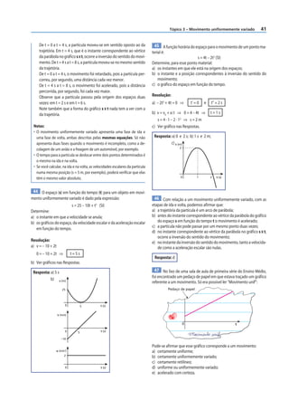 Tópico 3 – Movimento uniformemente variado              41


     De t = 0 a t = 4 s, a partícula moveu-se em sentido oposto ao da             45 A função horária do espaço para o movimento de um ponto ma-
     trajetória. Em t = 4 s, que é o instante correspondente ao vértice         terial é:
     da parábola no gráfico s × t, ocorre a inversão do sentido do movi-                                    s = 4t – 2t2 (SI)
     mento. De t = 4 s a t = 8 s, a partícula moveu-se no mesmo sentido         Determine, para esse ponto material:
     da trajetória.                                                             a) os instantes em que ele está na origem dos espaços;
     De t = 0 a t = 4 s, o movimento foi retardado, pois a partícula per-       b) o instante e a posição correspondentes à inversão do sentido do
     correu, por segundo, uma distância cada vez menor.                             movimento;
     De t = 4 s a t = 8 s, o movimento foi acelerado, pois a distância          c) o gráfico do espaço em função do tempo.
     percorrida, por segundo, foi cada vez maior.
     Observe que a partícula passou pela origem dos espaços duas                Resolução:
     vezes: em t = 2 s e em t = 6 s.                                            a) – 2t2 + 4t = 0 ⇒     t’ = 0   e     t” = 2 s
     Note também que a forma do gráfico s × t nada tem a ver com a
     da trajetória.                                                             b) v = v0 + α t ⇒ 0 = 4 – 4t ⇒       t=1s
                                                                                   s=4·1–2·1 ⇒ s=2m
                                                                                                2

 Notas:                                                                         c) Ver gráfico nas Respostas.
 • O movimento uniformemente variado apresenta uma fase de ida e
   uma fase de volta, ambas descritas pelas mesmas equações. Só não              Resposta: a) 0 e 2 s; b) 1 s e 2 m;
   apresenta duas fases quando o movimento é incompleto, como a de-                        c) s (m)
                                                                                                2
   colagem de um avião e a freagem de um automóvel, por exemplo.
 • O tempo para a partícula se deslocar entre dois pontos determinados é
   o mesmo na ida e na volta.
 • Se você calcular, na ida e na volta, as velocidades escalares da partícula
   numa mesma posição (s = 5 m, por exemplo), poderá verificar que elas
   têm o mesmo valor absoluto.                                                                   0          1        2    t (s)



 44 O espaço (s) em função do tempo (t) para um objeto em movi-
mento uniformemente variado é dado pela expressão:                                46 Com relação a um movimento uniformemente variado, com as
                                           2
                         s = 25 – 10t + t (SI)                                  etapas de ida e volta, podemos afirmar que:
Determine:                                                                      a) a trajetória da partícula é um arco de parábola;
a) o instante em que a velocidade se anula;                                     b) antes do instante correspondente ao vértice da parábola do gráfico
b) os gráficos do espaço, da velocidade escalar e da aceleração escalar            do espaço s em função do tempo t o movimento é acelerado;
                                                                                c) a partícula não pode passar por um mesmo ponto duas vezes;
   em função do tempo.
                                                                                d) no instante correspondente ao vértice da parábola no gráfico s × t,
                                                                                   ocorre a inversão do sentido do movimento;
Resolução:                                                                      e) no instante da inversão do sentido do movimento, tanto a velocida-
a) v = – 10 + 2t                                                                   de como a aceleração escalar são nulas.
   0 = – 10 + 2t ⇒           t=5s
                                                                                 Resposta: d
b) Ver gráficos nas Respostas.

 Resposta: a) 5 s                                                                 47 No lixo de uma sala de aula de primeira série do Ensino Médio,
                                                                                foi encontrado um pedaço de papel em que estava traçado um gráfico
           b) s (m)
                                                                                referente a um movimento. Só era possível ler “Movimento unif”:
                      25                                                                 Pedaço de papel



                         0          5          t (s)


                   v (m/s)


                                                                                                    0                             t
                         0      5              t (s)

                      –10

                                                                                Pode-se afirmar que esse gráfico corresponde a um movimento:
                α (m/s2)                                                        a) certamente uniforme;
                        2
                                                                                b) certamente uniformemente variado;
                                                                                c) certamente retilíneo;
                         0                     t (s)                            d) uniforme ou uniformemente variado;
                                                                                e) acelerado com certeza.
 