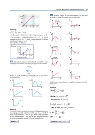 Tópico 3 – Movimento uniformemente variado           43


                                                                              54 São dados, a seguir, os gráf icos do espaço (s) e da velocidade
                v (m/s)                         A
                                                                           escalar (v) em função do tempo (t) para cinco partículas:
                      40                                                    I        Arco de                   A
                                                B                                s     parábola
                      20                                                                                                  v


                       0        5     10        15   t (s)                                                                0   t1        t
                                                                                 0    t1            t
Resolução:
• Em te = 10 s:
sA = sB = 10 s · 20 m/s = 200 m                                            II                                         B
                                                                                 s                                        v
• Para B, a função s × t é crescente, do primeiro grau em t, com s0 = 0.
                                                                   B
• Para A, a função s × t também é crescente, com s0 = 0. É um arco de
                                                      A
parábola com vértice em t0 = 0, pois v0 = 0, apresentando concavidade                                                     0   t1        t
                                         A
voltada para cima, já que αA > 0.                                                0     t1           t
Veja os gráficos nas Respostas.

 Resposta:   Posição do encontro
                                                                           III       Arco de                          C
               s (m)             A                                               s   parábola                             v
                300                    B
                200
                100                                                                                                       0   t1        t
                                                                                 0     t1           t
                  0        5   10    15 t (s)

             Instante de encontro
                                                                           IV        Arco de
                                                                                 s
                                                                                                                      D
                                                                                     parábola
                                                                                                                          v
 53 (Olimpíada Paulista de Física) Uma taça de forma esférica, como
                                                                                      t1
mostra a figura abaixo, está sendo cheia com água a uma taxa constante.                                                   0             t
                                                                                 0                  t


                                                                           V                                          E
                                                                                 s                                        v

A altura do líquido, y, em função do tempo, t, pode ser representada
graficamente por:                                                                                                         0        t1       t
                                                                                 0                  t
a) y                                  d) y
                                                                           Estabeleça a correspondência entre os gráficos do espaço e da veloci-
                                                                           dade escalar.

                       t                                     t             Resolução:
b) y                                  e) y                                          v0 > 0
                                                                           I) MUV          → C
                                                                                    vt = 0
                                                                                            1




                                                             t
                                                                           II) De 0 a t1: MU com v > 0 → E
                       t
c) y                                                                             De t1 em diante: MU com v < 0

                                                                           III) De 0 a t1: repouso (v = 0) → A
                       t
                                                                                 De t1 em diante: MUV, com vt = 0 e α > 0
                                                                                                                1
Resolução:
No início, em iguais intervalos de tempo, o nível da água sobe cada vez                     v0 > 0
menos porque a área da seção transversal da taça vai aumentando. A         IV) MUV                 → B
                                                                                            vt = 0
partir do instante em que o nível da água atinge a seção transversal                            1

de área máxima, ele passa a subir cada vez mais, em iguais intervalos      V) MU: v > 0 → D
de tempo, porque a área da seção transversal passa a diminuir.

 Resposta: a                                                                 Respostas: I-C; II-E; III-A; IV-B; V-D
 