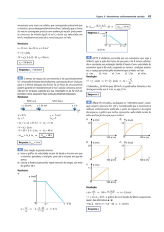 Tópico 3 – Movimento uniformemente variado                   45


encontrada uma marca no asfalto, que corresponde ao local em que               b) Δstotal = (4,7 + 0,7) · 20 ⇒           Δstotal = 54 m
o motorista pisou desesperadamente no freio. Sabendo que os freios                               2
do veículo conseguem produzir uma aceleração escalar praticamen-                Resposta: a)       v (m/s)
te constante, de módulo igual a 8 m/s2, calcule sua velocidade, em                                     20
km/h, imediatamente antes de o motorista pisar no freio.

Resolução:
                                                                                                        0      0,7          4,7 t (s)
v = 10 m/s; Δs = 50 m; α = 8 m/s2
                                                                                              b) 54 m
v2 = v2 + 2αΔs
      0

102 = v2 + 2 · (– 8) · 50 v0 = 30 m/s
       0                                                                        65 (UFPI) A distância percorrida por um automóvel que viaja a

 v0 = 108 km/h                                                                 40 km/h, após a ação dos freios, até que pare, é de 8 metros, admitin-
                                                                               do-se constante sua aceleração devido à freada. Com a velocidade do
                                                                               automóvel igual a 80 km/h, e supondo as mesmas condições anterio-
 Resposta: v0 = 108 km/h                                                       res, o espaço percorrido pelo automóvel após a freada será de:
                                                                               a) 8 m.        b) 16 m.       c) 24 m.       d) 32 m.   e) 40 m.
                                                                               Resolução:
  63 O tempo de reação de um motorista é de aproximadamente                                                                    – v2
0,7 s (intervalo de tempo decorrido entre a percepção de um sinal para         • v2 = v2 + 2αΔs ⇒ 02 = v2 + 2αΔs ⇒ Δs =           0
                                                                                       0                   0
                                                                                                                               2α
parar e a efetiva aplicação dos freios). Se os freios de um automóvel
                                                                               • Dobrando v0, de 40 km para 80 km/h, Δs quadruplica. Portanto, a dis-
podem garantir um retardamento de 5 m/s2, calcule a distância percor-
                                                                               tância percorrida será 4 · 8 m, ou seja, 32 m.
rida por ele até parar, supondo que sua velocidade era de 72 km/h ao
perceber o sinal para parar (faça o cálculo utilizando equações).               Resposta: d
Resolução:
             MU (⌬s1)                        MUV (⌬s2)
                                                                                 66 (Mack-SP) Um atleta, ao disputar os “100 metros rasos”, conse-
    v = 20 m/s          v = 20 m/s                                   v=0       gue cumprir o percurso em 10,0 s. Considerando que o movimento é
                                                                               retilíneo uniformemente acelerado, a partir do repouso e da origem
                                                                           s   dos espaços, o gráfico que melhor representa a velocidade escalar do
Δt = 0,7 s                              α = – 5 m/s2                           atleta em função do espaço percorrido é:
Δs 1 = ?                                Δs2 = ?                                a)                                          d)
                                                                                         v (m/s)                                        v (m/s)
• Δs1 = v + Δt = 20 · 0,7 ⇒ Δs1 = 14 m                                              20                                          10
• v2 = v2 + 2αΔs
        0
  02 = 202 + 2 · (– 5) Δs2 ⇒ Δs2 = 40 m
• Δstotal = Δs1 + Δs2 ⇒     Δstotal = 54 m
                                                                                     0                       100 s (m)           0                100 s (m)

 Resposta: Δstotal = 54 m                                                      b)        v (m/s)                           e)           v (m/s)
                                                                                    20                                          10
 64 Com relação à questão anterior:
a) trace o gráfico da velocidade escalar (v) desde o instante em que
   o motorista percebeu o sinal para parar até o instante em que ele
   parou;                                                                            0                       100 s (m)           0                100 s (m)
b) calcule a distância percorrida nesse intervalo de tempo, por meio
                                                                               c)        v (m/s)
   do gráfico v × t.
                                                                                    15
Resolução:
a)
              v (m/s)

                  20                                                                 0                       100 s (m)

                                                                               Resolução:
                                                                               • Δs = αt ⇒ 100 = α · 10,0 ⇒ α = 2,0 m/s2
                                                                                          2                     2

                                                                                        2                    2
                                                                               • v2 = 2 α Δs = 4,0 S : o gráfico de v em função de S tem o aspecto da-
                                                                               queles das alternativas a e d.
                    0           0,7                      T   t (s)             • Para S – 100 m : v2 = 4,0 · 100 ⇒ v = 20 m/s
   α = Δv ⇒ – 5 = 0 – 20 ⇒ T = 4,7 s                                            Resposta: a
       Δt         T – 0,7
 