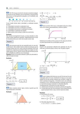 46     PARTE I – CINEMÁTICA



 67 (FCC-SP) Um pouco de tinta foi colocada na banda de rodagem          3 = Δv ⇒ 3 = v ⇒               v = 3y
do pneu de um carro. Quando o carro se movimenta, a mancha de tinta           Δt            y
deixa marcas no chão igualmente espaçadas e com tonalidades cada         (2y) · (3y)
                                                                                     = 1 200 ⇒ 3y2 = 1 200 ⇒ y = 20 s
vez mais fracas.                                                              2
                                                                         Δtmín = y + y ⇒      Δtmín = 40 s

      0 1 2 3 4 5 6 7 8 9 10 11 12 13 14 15
                                                                           Resposta: 40 s
O que se pode concluir sobre a velocidade e a aceleração escalares
do carro?
                                                                          70 Numa corrida de 100 m rasos, a velocidade escalar de um atleta
a) A velocidade é constante e a aceleração é nula.
b) A velocidade é crescente e a aceleração é constante.                  variou com o tempo, aproximadamente, conforme o gráfico:
c) A velocidade é decrescente e a aceleração é constante.                              v (m/s)
d) A velocidade e a aceleração são variáveis.                                               V
e) Nada se pode concluir, porque os dados são insuficientes.
Resolução:
Não havendo escorregamento do pneu, as marcas deixadas no chão
sempre estarão igualmente espaçadas, independentemente do tipo
de movimento desse carro. Assim, não se pode concluir nada.                                  0               5,0           10,0 t (s)
                                                                         Sabendo que esse atleta concluiu a prova em 10,0 s, faça uma estimati-
 Resposta: e
                                                                         va (cálculo aproximado) de sua velocidade máxima V.

  68 Uma locomotiva parte de uma estação A e pára em uma esta-           Resolução:
ção B, distante 1 200 m de A. O máximo módulo da aceleração que ela      Façamos uma aproximação utilizando dois segmentos de reta, de
consegue manter é de 3 m/s2, tanto na fase de aceleração como na de      modo que se mantenha quase a mesma “área” do gráfico original:
retardamento. Sabendo que é proibido trafegar nessa região com velo-
                                                                             v (m/s)
cidade superior a 30 m/s, calcule o mínimo intervalo de tempo possível
                                                                                   V
para ir de A a B, sem problemas com a fiscalização.
Sugestão: Resolva essa questão utilizando o gráfico da velocidade es-
calar em função do tempo.
Resolução:
      v (m/s)
           30                                                                      0         2,0              5,0                  10,0 t (s)

                                                                                                   (10,0 + 8,0)
                                   900 m                                 Δs = “área” ⇒ 100 =                    ·V
                                                                                                        2
                        m




                                                       m
                    0
                   15




                                                   0




                                                                           V Ӎ 11 m/s
                                                  15




             0                                                 t
                   10 s               x                10 s

α = Δv ⇒ 3 = 30
                                                                          Resposta: 11 m/s
     Δt           Δt
Δt = 10 s                                                                  71 (Uerj) A cidade de São Paulo tem cerca de 23 km de raio. Em certa
“área” = Δs = 1 200 m
                                                                         madrugada, parte-se de carro, inicialmente em repouso, de um ponto
30 x = 900 ⇒ x = 30 s
                                                                         qualquer de uma das avenidas marginais que circundam a cidade. Du-
Δtmín = 10 s + 30 s + 10 s ⇒       Δtmín = 50 s                          rante os primeiros 20 segundos, o movimento ocorre com aceleração
                                                                         constante de 1,0 m/s2. Ao final desse período, a aceleração torna-se nula
  Resposta: 50 s                                                         e o movimento prossegue mantendo-se a velocidade adquirida.
                                                                         Considerando que o movimento foi circular, determine:
                                                                         a) a distância percorrida pelo carro durante os primeiros 20 segundos;
 69 Releia a questão anterior. Agora, resolva-a supondo que não          b) o tempo gasto para que fosse alcançado o ponto diametralmente
haja limitação para a velocidade.                                            oposto à posição inicial, ou seja, o extremo oposto da cidade.
Resolução:
                 v (m/s)                                                 Resolução:
                 v = 3y                                                  a) Nos primeiros 20 s, temos:
                                                                            v0 = 0, α = 1,0 m/s2 e t = 20 s

                                                                            Então: Δs = α t2 =
                                                                                                1,0 2                Δs = 200 m
                                                                                                    · 20 ⇒
                                                                                          2      2

                                                                         b) Velocidade adquirida em 20 s:
                          0                                t
                               y            y                               v = α t = 1,0 · 20 ⇒ v = 20 m/s = 72 km/h
 