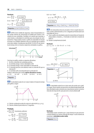 34            PARTE I – CINEMÁTICA



Resolução:                                                                        b) d = Δs = “área”
        10 – 0
a) α =          ⇒       α = 2 m/s2                                                  d = 5 · 10 +
                                                                                                    (20 + 10) · 5
                                                                                                                  +
                                                                                                                    5 · 20
         5–0                                                                                             2             2
                 5 · 10
b) Δs = “área” =          ⇒      Δs = 25 m = d
                    2                                                                  d = 175 m
         25
c) vm =        ⇒      vm = 5 m/s
          5                                                                        Respostas: a) αI = 0; αII = 2 m/s2 e αIII = – 4 m/s2; b) 175 m
 Respostas: a) 2 m/s2; b) 25 m; c) 5 m/s
                                                                                    18 Um motociclista entra em um túnel a 10 m/s. A partir desse ins-
                                                                                  tante, acelera uniformemente a 2 m/s2, chegando ao final do túnel com
  16 (UFPA) Como medida de segurança, várias transportadoras es-
                                                                                  velocidade de 26 m/s.
tão usando sistemas de comunicação via satélite para rastrear o mo-               a) Trace o gráfico da velocidade escalar do motociclista em função do
vimento de seus caminhões. Considere um sistema que transmite, a                     tempo desde o instante t0 = 0 (entrada no túnel) até o instante de
cada instante, a velocidade do caminhão para uma estação de moni-                    saída (t’).
toramento. A figura abaixo mostra o gráfico da velocidade em função               b) Calcule o comprimento do túnel.
do tempo, em unidades arbitrárias, para um caminhão que se desloca
entre duas cidades. Consideramos que AB, BC, CD, DE e EF são interva-             Resolução:
los de tempo entre os instantes respectivos assinalados no gráfico.               a) v = v0 + α t ⇒ 26 = 10 + 2t’ ⇒ t’ = 8 s
     Velocidade                                                                               v (m/s)
                                                                                                    26




                              A          B             C         D    E F Tempo                     10

                                                                                                     0                                    8     t (s)
Com base no gráfico, analise as seguintes afirmativas:
I. Em AB, o caminhão tem aceleração positiva.
II. O caminhão atinge a menor velocidade em BC.                                             (26 + 10) · 8
                                                                                  b) Δs =                 ⇒       Δs = 144 m
III. O caminhão atinge a maior velocidade no intervalo DE.                                       2
IV. O caminhão percorre uma distância maior no intervalo DE que no
     intervalo EF.                                                                 Respostas: a)      v (m/s)
V. O caminhão sofre uma desaceleração no intervalo CD.                                                    26
Indique a alternativa que contém apenas afirmativas corretas:
a) I e II.      b) I e III. c) III e IV.  d) IV e V.    e) II e V.
                                                                                                          10

 Resposta: c                                                                                                                      t (s)
                                                                                                              0              8

                                                                                               b) 144 m
 17 A velocidade escalar de um corpo é dada em função do tempo
pelo gráfico a seguir:
                                                                                   19 A velocidade escalar de um corpo variou de acordo com o gráfi-
                   v (m/s)
                                                                                  co a seguir. Dessa maneira, ele percorreu uma determinada distância d.
                       20
                                                                                  Que velocidade escalar constante esse corpo deveria manter no mesmo
                                             II                                   intervalo de tempo de 60 s para percorrer a mesma distância d?
                              I                            III
                       10                                                                          v (m/s)
                                                                                                         30


                        0            5            10             15   t (s)


a) Calcule a aceleração escalar do corpo em cada trecho (αI, αII e αIII).
b) Calcule a distância percorrida nos 15 segundos.
                                                                                                          0       20         40           60 t (s)
Resolução:
a)      αI = 0      (movimento uniforme)                                          Resolução:
                                                                                  “Velocidade escalar constante que o corpo deveria ter para percorrer
     αII =
              20 – 10
                      ⇒      αII = 2 m/s2                                         a mesma distância no mesmo intervalo de tempo” é outra maneira de
               10 – 5                                                             conceituar a velocidade escalar média.

     αIII =
               0 – 20
                      ⇒      αIII = – 4 m/s2                                       Resposta: 20 m/s
              15 – 10
 