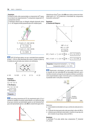 74        PARTE I – CINEMÁTICA



  Resolução:                                                                          Sabendo que a força F que o cabo AB exerce sobre a antena tem inten-
  Na figura ao lado, estão representadas as componentes de P segun-                   sidade igual a 2,0 · 103 N, determine a intensidade das componentes
  do as setas t e n, respectivamente, Pt (componente tangencial) e Pn                 horizontal e vertical de F .
  (componente normal).
  É importante observar que, no triângulo retângulo destacado, temos                  Resolução:
  β = α = 60° (ângulos de lados perpendiculares têm medidas iguais).                  (I) Teorema de Pitágoras:
                                                                                                                          Fx                   x
                                                                                                         y
                                   n
                                                          Pn                                                 θ

                                          Pt          β
                                                                                                                               F
                                                 P
                                   t
                                             α = 60
                                                                                                        Fy

                         Pt = P sen β ⇒ Pt = 20,0 · 0,87 (N)
                                        Pt = 17,4 N                                                                  (AB)2 = x2 + y2
                                                                                                                    (40)2 = x2 + (32)2
                         Pn = P cos β ⇒ Pn = 20,0 · 0,50 (N)
                                                                                                                        x = 24 m
                                        Pn = 10,0 N
                                                                                      (II) Fx = F sen θ ⇒ Fx = 2,0 · 103 24 (N) ⇒        FX = 1,2 · 103 N
                                                                                                                         40
 36 (UFC-CE) Na figura abaixo, em que o reticulado forma quadrados
de lado L = 0,50 cm, estão desenhados dez vetores, contidos no plano xy.              (III) FY = F cos θ ⇒ FY = 2,0 · 103 32 (N) ⇒           FY = 1,6 · 103 N
                                                                                                                          40
O módulo da soma de todos esses vetores é, em centímetros:
                    y                                                                  Respostas: Componente horizontal: Fx = 1,2 · 103 N;
                                                                                                  Componente vertical: Fy = 1,6 · 103 N

                                                                                       38 Objetivando a decolagem, um avião realiza a corrida na pis-
                                                                        x             ta, alçando vôo com velocidade V, de intensidade 360 km/h, que é
                                                                                      mantida constante ao longo de uma trajetória retilínea e ascendente,
a) 0,0.         b) 0,50.               c) 1,0.            d) 1,5.           e) 2,0.   como esquematizado a seguir. O Sol está a pino, e a sombra do avião
                                                                                      é projetada sobre o solo plano e horizontal.
Resolução:
(I) Na direção x:                                                                                                           Luz
| sx | = 4,5 – 4,5 = 0                                                                                                     solar
(II) Na direção y:
| sy | = 1,0 + 1,0 = 2,0                                                                                                                 V
(III) | s | = 2,0

  Resposta: e
                                                                                                                                          Sombra
                                                                                                                         30 m            projetada
 37 Uma antena transmissora de TV, de comprimento igual a 32 m, é
mantida em equilíbrio na posição vertical devido a um sistema de cabos                                       40 m
                                                                                                                                                                Solo
de aço que conectam sua extremidade superior ao solo horizontal. Na fi-
gura, está representado apenas o cabo AB, de comprimento igual a 40 m.
                                                                                      Determine:
                               A
                                                                                      a) a intensidade da velocidade com que a sombra do avião percorre o
                                         F
                                                                                         solo;
                                                                                      b) o intervalo de tempo gasto pelo avião para atingir a altura de 480 m;
                                                                                      c) a distância percorrida pelo avião desde o instante em que alça vôo
                                                                                         até o instante em que atinge a altura de 480 m.
                                   Antena
                                                                                      Resolução:
                        Solo                                        B                 A velocidade V do avião admite duas componentes: V x horizontal
                                                                                      e V y vertical.
 