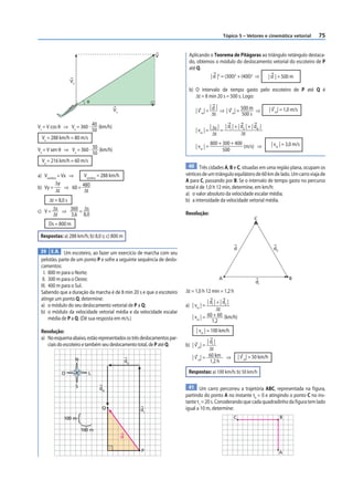 Tópico 5 – Vetores e cinemática vetorial        75


                                                           V             Aplicando o Teorema de Pitágoras ao triângulo retângulo destaca-
                                                                         do, obtemos o módulo do deslocamento vetorial do escoteiro de P
                                                                         até Q.
                                                                                   | d |2 = (300)2 + (400)2 ⇒ | d | = 500 m
               Vy
                                                                         b) O intervalo de tempo gasto pelo escoteiro de P até Q é
                                                                            Δt = 8 min 20 s = 500 s. Logo:
                          θ
                                                                                     | |
                                       Vx                                    | v m| = d ⇒ | v m| = 500 m ⇒                 | v m| = 1,0 m/s
                                                                                      Δt           500 s

VX = V cos θ ⇒ Vx = 360 · 40 (km/h)                                                  | | | d | + | dII | + | dIII |
                          50                                                 | vm | = Δs = I
                                                                                      Δt           Δt
  Vx = 288 km/h = 80 m/s
                                                                                        800 + 300 + 400                     | vm | = 3,0 m/s
                                                                             | vm | =                   (m/s) ⇒
Vy = V sen θ ⇒ Vy = 360 · 30 (km/h)                                                           500
                          50
  Vy = 216 km/h = 60 m/s
                                                                         40 Três cidades A, B e C, situadas em uma região plana, ocupam os
a) Vsombra = Vx ⇒     Vsombra = 288 km/h                                vértices de um triângulo equilátero de 60 km de lado. Um carro viaja de
         Δy                                                             A para C, passando por B. Se o intervalo de tempo gasto no percurso
b) Vy =       ⇒ 60 = 480                                                total é de 1,0 h 12 min, determine, em km/h:
         Δt           Δt
                                                                        a) o valor absoluto da velocidade escalar média;
     Δt = 8,0 s                                                         b) a intensidade da velocidade vetorial média.
c) V = Δs ⇒ 360 = Δs
       Δt       3,6 8,0                                                 Resolução:
                                                                                                                C
     Ds = 800 m

 Respostas: a) 288 km/h; b) 8,0 s; c) 800 m

                                                                                                    d                        dll
 39 E.R. Um escoteiro, ao fazer um exercício de marcha com seu
 pelotão, parte de um ponto P e sofre a seguinte sequência de deslo-
 camentos:
   I. 800 m para o Norte;
  II. 300 m para o Oeste;                                                                  A                                           B
                                                                                                                 dl
 III. 400 m para o Sul.
 Sabendo que a duração da marcha é de 8 min 20 s e que o escoteiro      Δt = 1,0 h 12 min = 1,2 h
 atinge um ponto Q, determine:
                                                                                    | dI | + | dII |
 a) o módulo do seu deslocamento vetorial de P a Q;                     a) | vm | =
 b) o módulo da velocidade vetorial média e da velocidade escalar                          Δt
      média de P a Q. (Dê sua resposta em m/s.)                            | vm | = 60 + 60 (km/h)
                                                                                       1,2
 Resolução:                                                                   | vm | = 100 km/h
 a) No esquema abaixo, estão representados os três deslocamentos par-
                                                                                    | dI |
    ciais do escoteiro e também seu deslocamento total, de P até Q.     b) | v m| =
                                                                                     Δt
                    N                                                      | v m| = 60 km ⇒             | v m| = 50 km/h
                                                dII                                   1,2 h

           O               L                                             Respostas: a) 100 km/h; b) 50 km/h

                    S           dIII                                      41 Um carro percorreu a trajetória ABC, representada na f igura,
                                                                        partindo do ponto A no instante t0 = 0 e atingindo o ponto C no ins-
                                                                        tante t1 = 20 s. Considerando que cada quadradinho da figura tem lado
                                  Q                   dI                igual a 10 m, determine:
            100 m                                                                                  C                               B

                        100 m
                                            d

                                                      P                                                                            A
 
