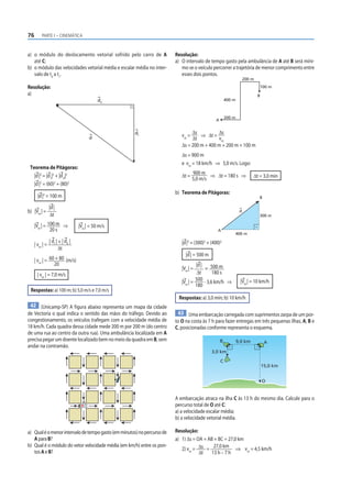 76       PARTE I – CINEMÁTICA



a) o módulo do deslocamento vetorial sofrido pelo carro de A             Resolução:
   até C;                                                                a) O intervalo de tempo gasto pela ambulância de A até B será míni-
b) o módulo das velocidades vetorial média e escalar média no inter-        mo se o veículo percorrer a trajetória de menor comprimento entre
   valo de t0 a t1.                                                         esses dois pontos.
                                                                                                                    200 m

Resolução:                                                                                                                  100 m
a)                                                                                                                          B
                                         dll                                                           400 m



                                                                                                       200 m
                                                                                              A


                                                      dl                         Δs          Δs
                                                                            vm =     ⇒ Δt =
                                     d                                           Δt          vm
                                                                            Δs = 200 m + 400 m + 200 m + 100 m
                                                                            Δs = 900 m
                                                                            e vm = 18 km/h ⇒ 5,0 m/s. Logo:
 Teorema de Pitágoras:
                                                                                   900 m
   |d |2 = |d I|2 + |d II|2                                                 Δt =           ⇒ Δt = 180 s ⇒               Δt = 3,0 min
                                                                                   5,0 m/s
   |d |2 = (60)2 + (80)2
                                                                         b) Teorema de Pitágoras:
       |d |2 = 100 m                                                                                                        B

              |d |
b) |Vm | =                                                                                                      d
              Δt                                                                                                            300 m

     |Vm | = 100 m ⇒           |Vm | = 50 m/s
              20 s                                                                             A
                                                                                                           400 m
             | d | + | dII |                                                   2       2
                                                                            |d | = (300) + (400)  2
     | vm | = I
                   Δt
                                                                              |d | = 500 m
     | vm | = 60 + 80 (m/s)
                20                                                                  |d |
                                                                            |Vm | =      = 500 m
      | vm | = 7,0 m/s                                                               Δt      180 s
                                                                            |Vm | = 500 · 3,6 km/h ⇒            |Vm | = 10 km/h
                                                                                    180
 Respostas: a) 100 m; b) 5,0 m/s e 7,0 m/s
                                                                          Respostas: a) 3,0 min; b) 10 km/h
 42 (Unicamp-SP) A f igura abaixo representa um mapa da cidade
de Vectoria o qual indica o sentido das mãos do tráfego. Devido ao        43 Uma embarcação carregada com suprimentos zarpa de um por-
congestionamento, os veículos trafegam com a velocidade média de         to O na costa às 7 h para fazer entregas em três pequenas ilhas, A, B e
18 km/h. Cada quadra dessa cidade mede 200 m por 200 m (do centro        C, posicionadas conforme representa o esquema.
de uma rua ao centro da outra rua). Uma ambulância localizada em A
precisa pegar um doente localizado bem no meio da quadra em B, sem                                B            9,0 km            A
andar na contramão.
                                                                                             3,0 km

                                                                                                   C
                                                                                                                                15,0 km


                                                                                                                                O


                                                                         A embarcação atraca na ilha C às 13 h do mesmo dia. Calcule para o
                                 A
                                                                         percurso total de O até C:
                                                                         a) a velocidade escalar média;
                                                                         b) a velocidade vetorial média.

a) Qual é o menor intervalo de tempo gasto (em minutos) no percurso de   Resolução:
   A para B?                                                             a) 1) Δs = OA + AB + BC = 27,0 km
b) Qual é o módulo do vetor velocidade média (em km/h) entre os pon-
                                                                            2) vm = Δs = 27,0 km ⇒ vm = 4,5 km/h
   tos A e B?                                                                        Δt    13 h – 7 h
 