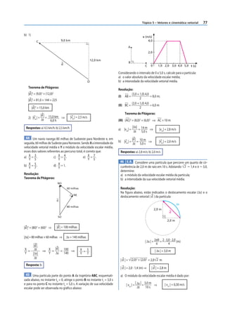 Tópico 5 – Vetores e cinemática vetorial       77


b) 1)
                                                                                               v (m/s)
            C                     9,0 km                                                           4,0

                                                                                   A
                                                                                                      2,0

                                                               12,0 km
                                                                                   B
                                  d                                                                    0      1,0 2,0 3,0 4,0 5,0 t (s)
                                                                                                 C

                                                                           Considerando o intervalo de 0 a 5,0 s, calcule para a partícula:
                                                                           a) o valor absoluto da velocidade escalar média;
                                                           O               b) a intensidade da velocidade vetorial média.
   Teorema de Pitágoras:
                                                                           Resolução:
   |d |2 = (9,0)2 + (12,0)2                                                          (3,0 + 1,0) 4,0
                                                                           (I) AB =                  = 8,0 m;
                                                                                            2
   |d |2 = 81,0 + 144 = 225
                                                                                     (2,0 + 1,0) 4,0
                                                                           (II) BC =                 = 6,0 m
        |d |2 = 15,0 km                                                                     2

                |d | 15,0 km                                                    Teorema de Pitágoras:
   2) |vm | =       =        ⇒           |vm | = 2,5 m/s
                Δt    6,0 h                                                (III) (AC)2 = (8,0)2 + (6,0)2 ⇒ AC = 10 m

 Respostas: a) 4,5 km/h; b) 2,5 km/h                                                    |Δs| 14 m
                                                                           a) |vm| =        =     ⇒            |vm| = 2,8 m/s
                                                                                         Δt 5,0 s
 44 Um navio navega 80 milhas de Sudoeste para Nordeste e, em                           |d | 10 m
                                                                           b) |vm | =       =     ⇒            |vm | = 2,0 m/s
seguida, 60 milhas de Sudeste para Noroeste. Sendo X a intensidade da                   Δt 5,0 s
velocidade vetorial média e Y o módulo da velocidade escalar média,
esses dois valores referentes ao percurso total, é correto que:             Respostas: a) 2,8 m/s; b) 2,0 m/s
a) X = 3 .              c) X = 4 .              e) X = 7 .
    Y 5                     Y 5                     Y 5
                                                                            46 E.R. Considere uma partícula que percorre um quarto de cir-
b)  X = 5.              d)  X = 1.
    Y 7                     Y                                               cunferência de 2,0 m de raio em 10 s. Adotando 2 Ӎ 1,4 e π Ӎ 3,0,
                                                                            determine:
Resolução:                                                                  a) o módulo da velocidade escalar média da partícula;
Teorema de Pitágoras:                                                       b) a intensidade da sua velocidade vetorial média.
                              NO
                                      60 milhas                             Resolução:
                                                                            Na f igura abaixo, estão indicados o deslocamento escalar (Δs) e o
                                            NE
                                                                            deslocamento vetorial ( d ) da partícula:
                              d
                                                                                                                                Δs
                                      80 milhas
                                                                                                            2,0 m
                                                                                                                         d
                               SO
                                                                                                                        2,0 m

|d |2 = (80)2 + (60)2 ⇒       |d | = 100 milhas

|Δs| = 80 milhas + 60 milhas ⇒        Δs = 140 milhas
                                                                                                 | Δs | = 2πR = 2 · 3,0 · 2,0 (m)
     |d |                                                                                                  4          4
X = Δt           ⇒ X =
                       |d | 100
                           =    ⇒                 X = 5                                                     | Δs | = 3,0 m
Y   |Δs|           Y Δs 140                       Y 7
     Δt
                                                                            | d | = (2,0)2 + (2,0)2 = 2,0 2 m
 Resposta: b
                                                                            | d | = 2,0 · 1,4 (m) ⇒     | d | = 2,8 m
 45 Uma partícula parte do ponto A da trajetória ABC, esquemati-            a) O módulo da velocidade escalar média é dado por:
zada abaixo, no instante t0 = 0, atinge o ponto B no instante t1 = 3,0 s
                                                                                 | vm | = Δs =
e para no ponto C no instante t2 = 5,0 s. A variação de sua velocidade                   | | 3,0 m
                                                                                                    ⇒               | vm | = 0,30 m/s
escalar pode ser observada no gráfico abaixo:                                             Δt   10 s
 