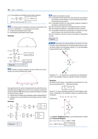 78        PARTE I – CINEMÁTICA



 b) A intensidade da velocidade vetorial média é dada por:                               49 Analise as proposições a seguir:
              | | 2,8 m                                                                (01) A velocidade vetorial média entre dois pontos de uma trajetória
         |vm|= d =      ⇒                   | v m | = 0,28 m/s
               Δt  10 s                                                                     tem sempre a mesma direção e o mesmo sentido do deslocamen-
        Observe, nesse caso, que | v m | < | vm | .                                         to vetorial entre esses pontos.
                                                                                       (02) A velocidade vetorial é, em cada instante, tangente à trajetória e
                                                                                            orientada no sentido do movimento.
  47 Um ciclista percorre a metade de uma pista circular de 60 m de                    (04) Nos movimentos uniformes, a velocidade vetorial é constante.
raio em 15 s. Adotando π Ӎ 3,0, calcule para esse ciclista:                            (08) Nos movimentos retilíneos, a velocidade vetorial é constante.
a) o módulo da velocidade escalar média;                                               (16) A velocidade vetorial de uma partícula só é constante nas situa-
b) a intensidade da velocidade vetorial média.                                              ções de repouso e de movimento retilíneo e uniforme.
                                                                                       Dê como resposta a soma dos números associados às proposições
Resolução:                                                                             corretas.
                                                          Δs                            Resposta: 19

                                                                                        50 E.R. Dois aviões de combate, A e B, em movimento num mes-
                                             d                                          mo plano vertical, apresentam-se em determinado instante, confor-
                                                                                        me ilustra a figura, com velocidades vetoriais vA e vB de intensidades
           |Δs| πR                                                                      respectivamente iguais a 1 000 km/h.
a) |vm| =        =
            Δt Δt                                                                                                    (A)
           3,0 · 60
   |vm| =           (m/s) ⇒     |vm| = 12 m/s                                                                                   vA
              15
            | | 2R
b) |Vm| = d =
             Δt      Δt
   |vm | = 2 · 60 (m/s) ⇒                                                                                                       45°
                            |vm | = 8,0 m/s
             15
     Respostas: a) 12 m/s; b) 8,0 m/s                                                                                           45°


 48 Considere o esquema seguinte, em que o trecho curvo corres-
                                                                                                                                vB
ponde a uma semicircunferência de raio R.
                                                                                                                      (B)
                                                                                        Adotando 2 Ӎ 1,41, determine as características da velocidade ve-
                                                                                        torial vR do avião B em relação ao avião A no instante considerado.

                                                                                        Resolução:
                      A                                          B
                                                                                        Do ponto de vista vetorial, a velocidade de uma partícula 1 em rela-
                                             C                                          ção a outra partícula 2 é vrel , dada pela subtração:
                                R                     R                                                             1,2


Duas partículas, X e Y, partem simultaneamente do ponto A rumo ao                                                   vrel        = v1 – v2
                                                                                                                          1,2
ponto B. A partícula X percorre o trecho curvo, enquanto a partícula Y
segue pelo diâmetro AB. Sabendo que as partículas atingem o ponto B                     em que v1 e v2 são as velocidades vetoriais de 1 e 2 em relação ao solo.
no mesmo instante, calcule:                                                             Assim, a velocidade vR do avião B em relação ao avião A fica deter-
a) a relação entre os módulos das velocidades escalares médias de X e Y;                minada por:
b) a relação entre as intensidades das velocidades vetoriais médias                                        vR = vB – vA ⇒ vR = vB + (– vA )
   de X e Y.                                                                            Graficamente:
Resolução:                                                                                                                       –vA
                      |Δsx|
                                    |vm |                                |vm |
                                                                                 = π
       |vm |           Δt                        |Δsx| πR                                                                   45°
a)           x
                 =             ⇒        x
                                             =        =   ⇒                 x


       |vmy|          |Δsy|         |vmy|        |Δsy| 2R                |vmy|     2                           vR
                                                                                                                            45°
                       Δt
                     |dx |                                                                                                           vB
   |vm |    Δt                  |vm | |dx | 2R                   |vm |
b)       x
         =                    ⇒     x
                                     =     =   ⇒                     x
                                                                       =1
   |vm | y
           |dy |                |vm | |dy | 2R
                                    y
                                                                 |vm |
                                                                     y
                                                                                        vR é vertical e dirigida para cima e sua intensidade pode ser obtida
                     Δt                                                                 pelo Teorema de Pitágoras:
                                                                                        | vR |2 = | vA |2 + | vB |2 ⇒ | vR |2 = (1 000)2 + (1 000)2

 Respostas: a) π ; b) 1                                                                 | vR | = 1 000 2 (km/h) ⇒ | vR | = 1 410 km/h
               2
 