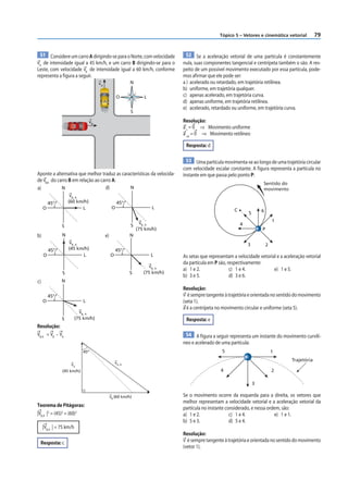 Tópico 5 – Vetores e cinemática vetorial          79


  51 Considere um carro A dirigindo-se para o Norte, com velocidade              52 Se a aceleração vetorial de uma partícula é constantemente
vA de intensidade igual a 45 km/h, e um carro B dirigindo-se para o            nula, suas componentes tangencial e centrípeta também o são. A res-
Leste, com velocidade vB de intensidade igual a 60 km/h, conforme              peito de um possível movimento executado por essa partícula, pode-
representa a figura a seguir.                                                  mos afirmar que ele pode ser:
                                      vA                    N                  a ) acelerado ou retardado, em trajetória retilínea.
                                                                               b) uniforme, em trajetória qualquer.
                                                     O             L           c) apenas acelerado, em trajetória curva.
                                           A                                   d) apenas uniforme, em trajetória retilínea.
                                                                               e) acelerado, retardado ou uniforme, em trajetória curva.
                                                            S

                                 vB                                            Resolução:
                      B                                                        a t = 0 ⇒ Movimento uniforme
                                                                               a cp = 0 ⇒ Movimento retilíneo

                                                                                Resposta: d

                                                                                 53 Uma partícula movimenta-se ao longo de uma trajetória circular
                                                                               com velocidade escalar constante. A f igura representa a partícula no
Aponte a alternativa que melhor traduz as características da velocida-         instante em que passa pelo ponto P:
de vB,A do carro B em relação ao carro A:
                                                                                                                         Sentido do
a)           N                     d)         N                                                                          movimento
                     vB, A
         45°        (60 km/h)                        45°
     O                     L                     O                     L                                 C
                                                                                                                 5       6

                                                                  vB, A                                                          1
                S                                           S                                                4
                                                                (75 km/h)                                                P
b)              N                          e)               N
                    vB, A                                                                                        3           2
         45°        (45 km/h)                        45°
     O                    L                     O                      L       As setas que representam a velocidade vetorial e a aceleração vetorial
                                                                               da partícula em P são, respectivamente:
                                                                     vB, A
                                                                               a) 1 e 2.               c) 1 e 4.            e) 1 e 5.
                S                                           S      (75 km/h)
                                                                               b) 3 e 5.               d) 3 e 6.
c)             N
                                                                               Resolução:
         45°                                                                   v é sempre tangente à trajetória e orientada no sentido do movimento
     O                       L                                                 (seta 1).
                                                                               a é a centrípeta no movimento circular e uniforme (seta 5).
                            vB, A
                S         (75 km/h)                                             Resposta: e
Resolução:
VB, A = VB – VA                                                                 54 A figura a seguir representa um instante do movimento curvilí-
                                                                               neo e acelerado de uma partícula:
                             45º                                                                  5                              1
                                                                                                                                      Trajetória
                     vA                             vA, B

                (45 km/h)                                                                         4                              2

                                                                                                                     3

                                                vB (60 km/h)                   Se o movimento ocorre da esquerda para a direita, os vetores que
                                                                               melhor representam a velocidade vetorial e a aceleração vetorial da
Teorema de Pitágoras:
                                                                               partícula no instante considerado, e nessa ordem, são:
|VB, A |2 = (45)2 = (60)2                                                      a) 1 e 2.               c) 1 e 4.             e) 1 e 1.
                                                                               b) 5 e 3.               d) 5 e 4.
     |VB, A | = 75 km/h
                                                                               Resolução:
 Resposta: c                                                                   v é sempre tangente à trajetória e orientada no sentido do movimento
                                                                               (vetor 1).
 