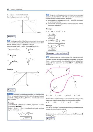 80       PARTE I – CINEMÁTICA



a 0 , já que o movimento é acelerado.                                         57 Um garoto monitora, por controle remoto, um aeromodelo que
a cp 0 , já que o movimento é curvilíneo.                                   descreve uma circunferência de 18 m de raio com velocidade de inten-
                                                     at                     sidade constante e igual a 108 km/h. Determine:
                                                                            a) a intensidade dos deslocamentos escalar e vetorial do aeromodelo
                                                                               ao completar uma volta;
                                                                            b) a intensidade de aceleração vetorial do aeromodelo num instante
                                                                               qualquer do movimento.
                               acp

                                                                            Resolução:

                                                              a (vetor 2)   a) Δs = 2π R ⇒ Δs Ӎ 2 · 3 · 18 (m)
                                                                                 Δs Ӎ 108 m
 Resposta: a                                                                     |Δr | = 0
                                                                                            108 m
 55 Admita que o piloto Felipe Massa entre em uma curva freando             b) v = 108 km =           = 30 m/s
                                                                                         h   3,6 s
seu carro de fórmula 1. Seja v a velocidade vetorial do carro em deter-        Movimento circulante uniforme:
minado ponto da curva e a a respectiva aceleração.                                     2        (30)2
A alternativa que propõe a melhor configuração para v e a é:                   acp = v ⇒ acp =        (m/s2)
                                                                                     R           18
a)       a            v                     d)            v                     acp = 50 m/s2

                                                     a
                                                                             Respostas: a) Ӎ 108 m, zero; b) 50 m/s2
b)            v

          a                                                                   58 Um móvel executa um movimento com velocidade escalar
                                            e)            v                 constante ao longo de uma trajetória plana, composta de trechos reti-
c)                v                                                         líneos e trechos em arcos de circunferências, conforme indica a figura
     a                                           a
                                                                            a seguir. Os raios de curvatura nos pontos A, C, D e E estão indicados
                                                                            na ilustração:
                                                                                                        B
                                                                                                                       C
Resolução:                                                                  A                                    Rc

                      at                                         v                   Ra

                                                                                                                              E




                                                                                                                                   Re


             a                                   acp
                                                                                             Rd

 Resposta: c
                                                                                   D
 56 E.R. Um piloto consegue manter seu kart em movimento uni-
                                                                            Ra = 2,50 m           Rc = 1,20 m   Rd = 1,70 m       Re = 3,50 m
 forme numa pista circular de raio 50 m. Sabendo que a velocidade
 escalar do kart é igual a 20 m/s, determine a intensidade da sua ace-
                                                                            Pode-se afirmar corretamente que o valor máximo da aceleração veto-
 leração vetorial.
                                                                            rial ocorreu quando o móvel passava nas proximidades do ponto:
                                                                            a) A.          b) B.      c) C.          d) D.       e) E.
 Resolução:
 O movimento do kart é circular e uniforme, o que torna sua acele-
                                                                            Resolução:
 ração vetorial centrípeta.
                                                                            Nos trechos curvilíneos, o móvel realiza movimento circular e uniforme
 Sendo v = 20 m/s e R = 50 m, a intensidade da aceleração centrípeta
                                                                            e sua aceleração vetorial é centrípeta.
 (acp) fica determinada por:                                                                                        2
                                                                                                            acp = v
                                   2       (20)2                                                                  R
                           acp = v ⇒ acp =       (m/s2)                     Sendo v constante, acp é inversamente proporcional a R. Assim, em C,
                                 R          50
                                                                            ocorre Rmin e acp .
                                                                                              máx
                                     acp = 8,0 m/s2
                                                                             Resposta: c
 