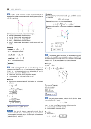 82     PARTE I – CINEMÁTICA



 62 O gráfico ao lado representa o módulo da velocidade (v) de um           Resolução:
automóvel em função do tempo (t) quando ele percorre um trecho cir-         A aceleração tangencial tem intensidade igual ao módulo da acele-
cular de uma rodovia.                                                       ração escalar:
                                                                                                       | at | = | α | = 4,0 m/s2
                        v                                                   A aceleração centrípeta tem intensidade dada por:
                                                                                                      2
                                                                                          | acp | = v = (6,0) (m/s2) ⇒ acp = 3,0 m/s2
                                                                                                                  2

                                                                                                    R         12
                                                                            A aceleração vetorial tem intensidade calculada pelo Teorema de
                                                                            Pitágoras:

                            A       B        C   D t
                                                                                                                          a
Em relação a esse movimento, podemos afirmar que:                                                                                   at
a) entre A e B, a aceleração tangencial é nula.
b) entre B e C, a aceleração tangencial é nula.                                                                          acp
c) entre B e C, a aceleração centrípeta é nula.
d) entre C e D, a aceleração centrípeta é nula.
e) entre C e D, a aceleração tangencial tem sentido oposto ao da velo-
   cidade.                                                                              | a | = (| at |)2 + (| acp |)2
                                                                                        | a | = (4,0)2 + (3,0)2
Resolução:
• Entre B e C: at 0 e acp 0                                                                    | a | = 5,0 m/s2
  ( at e v com sentidos opostos)

• Entre B e C: at = 0 e acp         0                                        65 A extremidade de uma das pás de um ventilador descreve uma
                                                                           circunferência de raio 0,50 m, com aceleração escalar de módulo 1,5 m/s2.
• Entre C e D: at 0 e acp 0                                                No instante em que a velocidade vetorial dessa extremidade tiver módulo
  ( at e v com o mesmo sentido)                                            igual a 1,0 m/s, calcule a intensidade de sua aceleração vetorial.

 Resposta: b                                                               Resolução:
                                                                           |at | = |α| = 1,5 m/s2
 63 Admita que a trajetória da Terra em torno do Sol seja uma cir-                     2          1,02
                                                                           |acp | = V ⇒ |acp | =       = 2,0 m/s2
cunferência de raio R = 1,5 · 1011 m e que o ano terrestre tenha duração             R            0,50
T = 3,1 · 107 s. Considerando o movimento de translação da Terra em
torno do Sol e adotando π Ӎ 3,1, determine:                                                                       a
                                                                                                                               at
a) o módulo da velocidade vetorial do planeta em km/s;
b) a intensidade da sua aceleração vetorial em m/s2.
                                                                                                                  acp
Resolução:
a) O movimento de transformação do planeta deve ser considerado
   uniforme:
   v = Δs = 2π R                                                           Teorema de Pitágoras:
        Δt         T                                                       |a |2 = (1,5)2 + (2,0)2
       2 · 3,1 · 1,5 · 108
   v=                      (km/s)                                            |a | = 2,5 m/s2
            3,1 · 107
     v = 30 km/s
           2
                                                                            Resposta: 2,5 m/s2
b) acp = V
          R
         (3,0 · 103)2                                                       66 Uma partícula percorre uma trajetória circular de 6,0 m de diâ-
   acp =              (m/s2)                                               metro, obedecendo à função:
          1,5 · 1011
                   –3
     acp = 6,0 · 10 m/s         2                                                                            v = 1,0 + 4,0 t
                                                                           com v em m/s e t em s. Para o instante t = 0,50 s, determine:
 Respostas: a) 30 km/s; b) 6,0 · 10–3 m/s2                                 a) a intensidade da velocidade vetorial;
                                                                           b) a intensidade da aceleração vetorial.
 64 E.R. Uma partícula descreve uma circunferência de 12 m de
                                                                           Resolução:
 raio com aceleração escalar constante e igual a 4,0 m/s2. Determine
                                                                           a) Para t = 0,50 s:
 a intensidade da aceleração vetorial da partícula no instante em que
 sua velocidade for de 6,0 m/s.                                               v = 1,0 + 4,0 (0,50) ⇒          v = 3,0 m/s
 