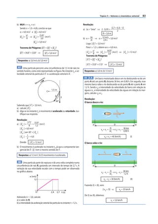 Tópico 5 – Vetores e cinemática vetorial           83


b) MUV: v = v0 + α t                                                          Resolução:
   Sendo v = 1,0 + 4,0t, conclui-se que                                                                           (2,7 + 0,3) · 12
                                                                              a) Δs = “área” ⇒ 2 · 3,0 R =
   α = 4,0 m/s2 e |at | = 4,0 m/s2                                                                                       2
                                                                                                           R = 3,0 m
             2             (3,0)2
   |acp | = V ⇒ |acp | =          (m/s2)                                                Δv ⇒ α = 12 m/s = 5,0 m/s2
            R               3,0                                               b) α =
                                                                                        Δt                 2,4 s
                  |acp | = 3,0 m/s2
                                                                                 Logo: | at |2 = 5,0 m/s2
   Teorema de Pitágoras: |a |2 = |at |2 + |acp |2                                Para t = 1,2 s, obtem-se v = 6,0 m/s.
                                                                                            2                   (6,0)2
   |a |2 = (4,0)2 + (3,0)2 ⇒          |a | = 5,0 m/s2                            | acp | = v ⇒ | acp | =               (m/s2) ⇒ | acp | = 12 m/s2
                                                                                           R                     3,0
                                                                                 Teorema de Pitágoras:
 Respostas: a) 3,0 m/s; b) 5,0 m/s2                                              | a |2 = |at |2 + |acp |2
                                                                                 | a |2 = (5,0)2 + (12)2 ⇒      | a | = 13 m/s2
  67 Uma partícula percorre uma circunferência de 1,5 m de raio no
sentido horário, como está representado na figura. No instante t0, a ve-       Respostas: a) 3,0 m; b) 13 m/s2
locidade vetorial da partícula é v e a aceleração vetorial é a .
                                    o                                          69 E.R. Um barco motorizado desce um rio deslocando-se de um
                                ent
                           ovim                                                porto A até um porto B, distante 36 km, em 0,90 h. Em seguida, esse
                       M                                                       mesmo barco sobe o rio deslocando-se do porto B até o porto A em
                                                                               1,2 h. Sendo vB a intensidade da velocidade do barco em relação às
                                              1,5 m                            águas e vC a intensidade da velocidade das águas em relação às mar-
                                        C
                                                                               gens, calcule vB e vC.
                                                   a
                                                            v
                                                                               Resolução:
                                                   30°
                                                                               O barco desce o rio:
Sabendo que | v | = 3,0 m/s:
a) calcule | a |;
b) diga se no instante t0 o movimento é acelerado ou retardado. Jus-                                                     vB
   tifique sua resposta.
                                                                                                                         vC
Resolução:
              | v |2 (3,0)2
a) | acp | =        =        (m/s2)                                                      A                           D                           B
                R       1,5
   | acp | = 6,0 m/s2                                                                               vB + vC = D ⇒ vB + vC = 36 km
   | acp | sen 30° = | acp |                                                                                  Δt1           0,90 h

   | acp | · 1 = 6,0                                                                                      vB + vC = 40 (km/h)             (I)
             2
   Donde:      | a | = 12 m/s2                                                 O barco sobe o rio:
b) O movimento é acelerado no instante t0, já que a componente tan-
   gencial de a ( at ) tem o mesmo sentido de v .
                                                                                                       vB                            vC
  Respostas: a) 12 m/s2; b) O movimento é acelerado.

  68 Uma partícula parte do repouso e dá uma volta completa numa
circunferência de raio R, gastando um intervalo de tempo de 2,7 s. A                     A                           D                           B
variação da sua velocidade escalar com o tempo pode ser observada
no gráfico abaixo.                                                                                  vB – vC = D ⇒ vB – vC = 36 km
                                                                                                              Δt2            1,2 h
               v (m/s)
                   12                                                                                  vB – vC = 30 (km/h)                (II)

                                                                               Fazendo (I) + (II), vem:
                                                                                                      2 vB = 70 ⇒             vB = 35 km/h
                       0                     2,4        2,7 t (s)
                                                                               De (I) ou (II), obtemos:
Adotando π Ӎ 3,0, calcule:
a) o valor de R;                                                                                                 vC = 5,0 km/h
b) a intensidade da aceleração vetorial da partícula no instante t = 1,2 s.
 