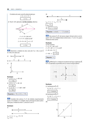 66       PARTE I – CINEMÁTICA



     O módulo s do vetor soma fica determinado por:                      (II)
                       s=b–a⇒s=4–3                                                       v                                       v

                                      s=1u                                                                   smin

 d) Para θ = 60°, aplicando a Lei dos cossenos, obtemos:                 smin = v – u ⇒ smin = 15 – 10

                                  b
                                                                            smin = 5 u

                                            s                            (III)   5 u р s р 25 u
                      O
                              θ = 60º

                              a                                            Respostas: 5 unidades р s р 25 unidades

                                                                           8 Dois vetores a e b , de mesma origem, formam entre si um ân-
                              s2 = a2 + b2+ 2ab cos θ
                                                                         gulo θ = 60°. Se os módulos desses vetores são a = 7 u e b = 8 u, qual o
                           s2 = 32 + 42 + 2(3)(4) cos 60°
                                                                         módulo do vetor soma?
                          s2 = 9 + 16 + 24 · 1 ⇒ s2 = 37
                                             2                           Resolução:
                                      sӍ6u                               Lei dos cossenos:
                                                                         s2 = a2 + b2 + 2ab · cos θ
                                                                         s2 = (7)2 + (8)2 + 2 · 7 · 8 · cos 60°
  6 Determine o módulo do vetor soma de a (a = 60 u) com b               s2 = 49 + 64 + 112 · 1
                                                                                                 2
(b = 80 u) em cada caso:
                                                                         s2 = 169 ⇒          s = 13 u
                  b
a)    O
                  a                                                        Resposta: 13 u
              a           O             b
b)                                                                         9 (UFRN) Qual é o módulo da resultante das forças coplanares M,
c)                                                                       N, P e Q aplicadas ao ponto O, como se mostra na figura abaixo?

     a
                                                                                                                             M

                                                                                              1N
     O
                      b
                                                                                                                  Q          O       N
Resolução:                                                                                     1N
                                                                                                                             P
a) s = b + a ⇒ s = 80 + 60
     s = 140 u
b) s = b – a ⇒ s = 80 – 60
                                                                         Resolução:
     s = 20 u
                                                                         (I) Na direção de N e Q :
c) s2 = a2 + b2 ⇒ s2 = (60)2 + (80)2                                         R x = N – Q ⇒ Rx = 7 – 3
     s = 100 u
                                                                                 Rx = 4 newtons
 Respostas: a) 140 u; b) 20 u; c) 100 u                                  (II) Na direção de M e P :
                                                                              Ry = M – P ⇒ Ry = 6 – 3
   7 Considere dois vetores, u e v , de módulos respectivamente                  Ry = 3 newtons
iguais a 10 unidades e 15 unidades. Qual o intervalo de valores admis-
síveis para o módulo do vetor s , soma de u com v ?                      (III)

Resolução:
(I)
                          v
                                                                                                  Ry                R
                          v
                                        smáx

smáx = v + u ⇒ smáx = 15 + 10
smáx = 25 u                                                                                                             Rx
 