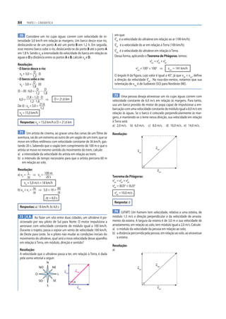 84      PARTE I – CINEMÁTICA



 70 Considere um rio cujas águas correm com velocidade de in-             em que:
tensidade 3,0 km/h em relação às margens. Um barco desce esse rio,        vrel é a velocidade do ultraleve em relação ao ar (100 km/h);
deslocando-se de um porto A até um porto B em 1,2 h. Em seguida,          varr é a velocidade do ar em relação à Terra (100 km/h);
esse mesmo barco sobe o rio, deslocando-se do porto B até o porto A       vres é a velocidade do ultraleve em relação à Terra.
em 1,8 h. Sendo vB a intensidade da velocidade do barco em relação às
águas e D a distância entre os portos A e B, calcule vB e D.              Dessa forma, aplicando o Teorema de Pitágoras, temos:
                                                                                                       v 2 = v2 + v2
                                                                                                         res  rel  arr
Resolução:
• O barco desce o rio:                                                                     v2 = 1002 + 1002 ⇒
                                                                                            res
                                                                                                                       vres Ӎ 141 km/h
  vB + 3,0 = D (I)                                                        O ângulo θ da figura, cujo valor é igual a 45°, já que vrel = varr, define
                 1,2
• O barco sobe o rio:                                                     a direção da velocidade vres . Na rosa-dos-ventos, notamos que sua
  vB – 3,0 = D (II)                                                       orientação de vres é de Sudoeste (SO) para Nordeste (NE).
                 1,8
(I) – (II) : 6,0 = D – D
                    1,2 1,8
                                                                          73 Uma pessoa deseja atravessar um rio cujas águas correm com
           (1,8 – 1,2) · D
  6,0 =                     ⇒    D = 21,6 km                             velocidade constante de 6,0 m/s em relação às margens. Para tanto,
              1,2 · 1,8
De (I) : vB + 3,0 =    21,6                                              usa um barco provido de motor de popa capaz de impulsionar a em-
                        1,2                                              barcação com uma velocidade constante de módulo igual a 8,0 m/s em
  vB = 15,0 km/h                                                         relação às águas. Se o barco é colocado perpendicularmente às mar-
                                                                         gens, e mantendo-se o leme nessa direção, sua velocidade em relação
  Respostas: vB = 15,0 km/h e D = 21,6 km                                à Terra será:
                                                                         a) 2,0 m/s. b) 6,0 m/s. c) 8,0 m/s. d) 10,0 m/s. e) 14,0 m/s.
  71 Um artista de cinema, ao gravar uma das cenas de um filme de        Resolução:
aventura, vai de um extremo ao outro de um vagão de um trem, que se
move em trilhos retilíneos com velocidade constante de 36 km/h, gas-
tando 20 s. Sabendo que o vagão tem comprimento de 100 m e que o
                                                                                                            vres
artista se move no mesmo sentido do movimento do trem, calcule:                              vrel
a) a intensidade da velocidade do artista em relação ao trem;
b) o intervalo de tempo necessário para que o artista percorra 60 m
    em relação ao solo.

Resolução:                                                                                                    varr
a) vA = L ⇒ vA = 100 m
        Δt        20 s                                                   Teorema de Pitágoras:
                                                                         v 2 = v2 + v2
     vA = 5,0 m/s = 18 km/h                                                res  rel   arr
                                                                         v2 = (8,0)2 + (6,0)2
b) vA + vT = Δs ⇒ 5,0 + 10 = 60
                                                                           res

             Δt              Δt                                           v2 = 10,0 m/s
                                                                           res
                          Δt = 4,0 s
                                                                          Resposta: d
  Respostas: a) 18 km/h; b) 4,0 s
                                                                          74 (UFMT) Um homem tem velocidade, relativa a uma esteira, de
 72 E.R. Ao fazer um vôo entre duas cidades, um ultraleve é po-          módulo 1,5 m/s e direção perpendicular à da velocidade de arrasta-
  sicionado por seu piloto de Sul para Norte. O motor impulsiona a       mento da esteira. A largura da esteira é de 3,0 m e sua velocidade de
  aeronave com velocidade constante de módulo igual a 100 km/h.          arrastamento, em relação ao solo, tem módulo igual a 2,0 m/s. Calcule:
  Durante o trajeto, passa a soprar um vento de velocidade 100 km/h,     a) o módulo da velocidade da pessoa em relação ao solo;
  de Oeste para Leste. Se o piloto não mudar as condições iniciais do    b) a distância percorrida pela pessoa, em relação ao solo, ao atravessar
  movimento do ultraleve, qual será a nova velocidade desse aparelho         a esteira.
  em relação à Terra, em módulo, direção e sentido?
                                                                         Resolução:
  Resolução:                                                             a)
  A velocidade que o ultraleve passa a ter, em relação à Terra, é dada
  pela soma vetorial a seguir:
                           N
                                                                                                            vres
                    NO          NE                                                           vrel
                                           vrel   vres
                O                      L

                    SO          SE                θ
                           S
                                                      varr                                                    varr
 