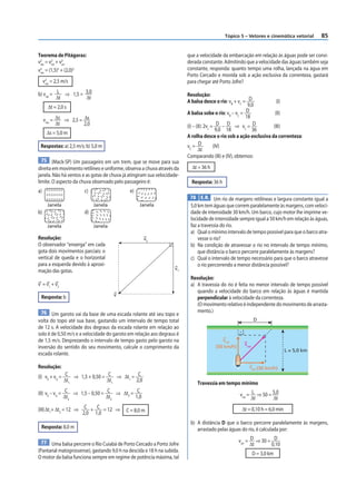 Tópico 5 – Vetores e cinemática vetorial     85


Teorema de Pitágoras:                                                    que a velocidade da embarcação em relação às águas pode ser consi-
v 2 = v2 + v2
  res  rel   arr
                                                                         derada constante. Admitindo que a velocidade das águas também seja
v2 = (1,5)2 + (2,0)2                                                     constante, responda: quanto tempo uma rolha, lançada na água em
  res
                                                                         Porto Cercado e movida sob a ação exclusiva da correnteza, gastará
     v2 = 2,5 m/s
      res                                                                para chegar até Porto Jofre?

b) vrel = L ⇒ 1,5 = 3,0                                                  Resolução:
          Δt        Δt
                                                                         A balsa desce o rio: vB + vC = D            (I)
       Δt = 2,0 s                                                                                       9,0
                                                                         A balsa sobe o rio: vB – vC = D            (II)
     vres = Δs ⇒ 2,5 = Δs
                                                                                                       18
            Δt         2,0                                               (I) – (II): 2vc = D – D ⇒ vC = D          (III)
                                                                                           9,0 18         36
      Δs = 5,0 m
                                                                         A rolha desce o rio sob a ação exclusiva da correnteza:
 Respostas: a) 2,5 m/s; b) 5,0 m                                         vC = D           (IV)
                                                                                Δt
                                                                         Comparando (III) e (IV), obtemos:
 75 (Mack-SP) Um passageiro em um trem, que se move para sua
direita em movimento retilíneo e uniforme, observa a chuva através da      Δt = 36 h
janela. Não há ventos e as gotas de chuva já atingiram sua velocidade-
limite. O aspecto da chuva observado pelo passageiro é:                    Resposta: 36 h
a)                     c)                    e)
                                                                          78 E.R. Um rio de margens retilíneas e largura constante igual a
       Janela                Janela               Janela                  5,0 km tem águas que correm paralelamente às margens, com veloci-
b)                     d)                                                 dade de intensidade 30 km/h. Um barco, cujo motor lhe imprime ve-
                                                                          locidade de intensidade sempre igual a 50 km/h em relação às águas,
       Janela                Janela                                       faz a travessia do rio.
                                                                          a) Qual o mínimo intervalo de tempo possível para que o barco atra-
Resolução:                                          v2                        vesse o rio?
O observador “enxerga” em cada                                            b) Na condição de atravessar o rio no intervalo de tempo mínimo,
gota dois movimentos parciais: o                                              que distância o barco percorre paralelamente às margens?
vertical de queda e o horizontal                                          c) Qual o intervalo de tempo necessário para que o barco atravesse
para a esquerda devido à aproxi-                                              o rio percorrendo a menor distância possível?
                                                                    v1
mação das gotas.
                                                                          Resolução:
v = v1 + v2                                                               a) A travessia do rio é feita no menor intervalo de tempo possível
                                                                             quando a velocidade do barco em relação às águas é mantida
                                      v
 Resposta: b                                                                 perpendicular à velocidade da correnteza.
                                                                             (O movimento relativo é independente do movimento de arrasta-
  76 Um garoto vai da base de uma escada rolante até seu topo e              mento.)
volta do topo até sua base, gastando um intervalo de tempo total                                            D
de 12 s. A velocidade dos degraus da escada rolante em relação ao
solo é de 0,50 m/s e a velocidade do garoto em relação aos degraus é
de 1,5 m/s. Desprezando o intervalo de tempo gasto pelo garoto na                         vrel
                                                                                                     vres
inversão do sentido do seu movimento, calcule o comprimento da                         (50 km/h)
                                                                                                                            L = 5,0 km
escada rolante.

Resolução:                                                                                              varr (30 km/h)

(I) vE + vG = C ⇒ 1,5 + 0,50 = C ⇒ Δt1 = C
              Δt1              Δt1       2,0
                                                                             Travessia em tempo mínimo
(II) vE – vG = C ⇒ 1,5 – 0,50 = C ⇒ Δt2 = C                                                        vrel = L ⇒ 50 = 5,0
               Δt2              Δt2       1,0                                                             Δt       Δt

(III) Δt1+ Δt2 = 12 ⇒ C + C = 12 ⇒         C = 8,0 m                                                Δt = 0,10 h = 6,0 min
                      2,0 1,0
                                                                          b) A distância D que o barco percorre paralelamente às margens,
 Resposta: 8,0 m                                                             arrastado pelas águas do rio, é calculada por:

 77 Uma balsa percorre o Rio Cuiabá de Porto Cercado a Porto Jofre                                 varr = D ⇒ 30 = D
                                                                                                          Δt      0,10
(Pantanal matogrossense), gastando 9,0 h na descida e 18 h na subida.
                                                                                                            D = 3,0 km
O motor da balsa funciona sempre em regime de potência máxima, tal
 