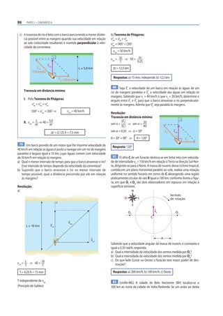 86     PARTE I – CINEMÁTICA



 c) A travessia do rio é feita com o barco percorrendo a menor distân-   b) Teorema de Pitágoras:
    cia possível entre as margens quando sua velocidade em relação       v 2 = v2 + v2
                                                                           res  rel  arr
    ao solo (velocidade resultante) é mantida perpendicular à velo-      v2 = (40)2 + (30)2
                                                                           res
    cidade da correnteza.
                                                                          vres = 50 km/h

                                                                         vres = Δs ⇒ 50 = Δs
                                                                                T         0,25
                         vres
                vrel                               L = 5,0 km             Δt = 12,5 km
             (50 km/h)

                                  varr (30 km/h)                          Respostas: a) 15 min; independe; b) 12,5 km

                                                                          80 Seja v a velocidade de um barco em relação às águas de um
                                                                                   1
     Travessia em distância mínima                                       rio de margens paralelas e v2 a velocidade das águas em relação às
                                                                         margens. Sabendo que v1 = 40 km/h e que v2 = 20 km/h, determine o
     I. Pelo Teorema de Pitágoras:                                       ângulo entre v1 e v2 para que o barco atravesse o rio perpendicular-
           v 2 = v2 + v2
             rel  res  arr                                               mente às margens. Admita que v2 seja paralela às margens.
          (50)2 = v2 + (30)2 ⇒
                   res
                                         vres = 40 km/h
                                                                         Resolução:
                                                                         Travessia em distância mínima:
     II. vres = L ⇒ 40 = 5,0                                                     |v |
                                                                         sen α = 2 ⇒ sen α = 20
               Δt’       Δt’                                                     |v1 |           40
                            Δt’ = 0,125 h = 7,5 min                      sen α = 0,50 ⇒ α = 30°                          v1     vres
                                                                                                                                  α
                                                                         θ = 30° + 90° ⇒         θ = 120°                              v2
 79 Um barco provido de um motor que lhe imprime velocidade de
                                                                          Resposta: 120°
40 km/h em relação às águas é posto a navegar em um rio de margens
paralelas e largura igual a 10 km, cujas águas correm com velocidade
de 30 km/h em relação às margens.                                          81 O olho C de um furacão desloca-se em linha reta com velocida-
a) Qual o menor intervalo de tempo para que o barco atravesse o rio?     de de intensidade vC = 150 km/h em relação à Terra na direção Sul-Nor-
   Esse intervalo de tempo depende da velocidade da correnteza?          te, dirigindo-se para o Norte. A massa de nuvens desse ciclone tropical,
b) Supondo que o barco atravesse o rio no menor intervalo de             contida em um plano horizontal paralelo ao solo, realiza uma rotação
   tempo possível, qual a distância percorrida por ele em relação        uniforme no sentido horário em torno de C abrangendo uma região
   às margens?                                                           praticamente circular de raio R igual a 100 km, conforme ilustra a figu-
                                                                         ra, em que O1 e O2 são dois observadores em repouso em relação à
Resolução:                                                               superfície terrestre.
a)                                                                                           N
                                                                                                                              Sentido
                                                                                    O             L                           de rotação

                                                                                             S

                                                                                        O2                      vC                O1
                                                                                                            C
                                          vres
      L = 10 km            vrel



                                                                                                                     R
                                                           varr
                                                                         Sabendo que a velocidade angular da massa de nuvens é constante e
                                                                         igual a 0,50 rad/h, responda:
                                                                         a) Qual a intensidade da velocidade dos ventos medida por O1?
                                                                         b) Qual a intensidade da velocidade dos ventos medida por O2?
                                                                         c) De que lado (Leste ou Oeste) o furacão tem maior poder de des-
vrel = L ⇒ 40 = 10                                                          truição?
       T         T
 T = 0,25 h = 15 min                                                      Respostas: a) 200 km/h; b) 100 km/h; c) Oeste

T independente de varr                                                    82 (Unifei-MG) A cidade de Belo Horizonte (BH) localiza-se a
(Princípio de Galileo)                                                   300 km ao norte da cidade de Volta Redonda. Se um avião sai desta
 