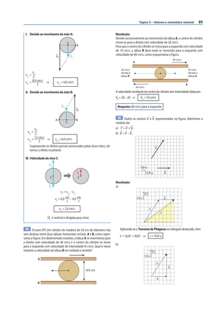 Tópico 5 – Vetores e cinemática vetorial                       89


 I. Devido ao movimento da mão A:                                           Resolução:
                                                                            Devido exclusivamente ao movimento da tábua A, o centro do cilindro
                                            C                               move-se para a direita com velocidade de 20 cm/s.
                                                              B             Para que o centro do cilindro se mova para a esquerda com velocidade
                                                                            de 10 cm/s, a tábua B deve estar se movendo para a esquerda com
                             vA                     vC1
                                                                            velocidade de 60 cm/s, como esquematiza a figura.
                                                                                                                                        40 cm/s
                                                                                            A

                                                                                 30 cm/s                                                              20 cm/s
      v                                                                          devido à                                                             devido à
 vC = A                                                                          tábua B                                                              tábua A
   1  2
 vC = 8,0 cm/s    ⇒           vC = 4,0 cm/s
   1      2                       1                                                                                                               B
                                                                                                60 cm/s

 II. Devido ao movimento da mão B:                                          A velocidade resultante do centro do cilindro tem intensidade dada por:
                                                                            VR = 30 – 20 ⇒         VR = 10 cm/s

                                      vC2                                    Resposta: 60 cm/s para a esquerda
                                                              vB

                                                                             90 Dados os vetores a e b representados na f igura, determine o
                             A                                B
                                            C                               módulo de:
        vB                                                                  a) s = a + b ;
   vC =                                                                     b) d = a – b .
     2  2
   vC = 12 cm/s ⇒ vC = 6,0 cm/s
     2     2               2

     Superpondo os efeitos parciais provocados pelas duas mãos, ob-                                                 v
     temos o efeito resultante.

 III. Velocidade do eixo C:
                    vC
                      2                                                                            1,0 u
                                                              vC                                           1,0 u                b
                      C                                       C
                                                                            Resolução:
                    vC                                                      a)
                         1

                                      v C = vC – v C                                                    1,0 u
                                                2         1

                             vC = 6,0 cm – 4,0 cm                                               1,0 u                           b
                                       s        s

                                  vC = 2,0 cm/s                                                                 a
                                                                                                                            s
                  (vC é vertical e dirigida para cima)


  89 (Fuvest-SP) Um cilindro de madeira de 4,0 cm de diâmetro rola               Aplicando-se o Teorema de Pitágoras ao triângulo destacado, vem:
sem deslizar entre duas tábuas horizontais móveis, A e B, como repre-
                                                                                 s2 = (6,0)2 + (8,0)2 ⇒         s = 10,0 u
senta a figura. Em determinado instante, a tábua A se movimenta para
a direita com velocidade de 40 cm/s e o centro do cilindro se move
                                                                            b)
para a esquerda com velocidade de intensidade10 cm/s. Qual é nesse
instante a velocidade da tábua B em módulo e sentido?                                                           1,0 u
                                                                                                         1,0 u
           A
                                                                                                                        a
                                                                                                                                    d
                                                                   4,0 cm

                                                                                                                        b
           B
 