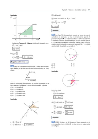 Tópico 5 – Vetores e cinemática vetorial         91


Resolução:                                                               |acp | = |a | sen 60°
a)
     y (m)                                                               |acp | Ӎ 4,0 · 0,87 (m/s2) ⇒ |acp | Ӎ 3,5 m/s2
                                                                                     |v |2         (10)2
                                                                         |acp | =          ⇒ 3,5 =
                                                                                      R              R
                                                     t = 2,0 s
       4,0
                                                                           R Ӎ 29 m

                                 d
                                                         3,0 m             Resposta: c
                t0 = 0
       1,0                                                                 97 (Esc. Naval-RJ) Uma partícula move-se ao longo de uma cir-
                                4,0 m
                                                                         cunferência de raio igual a 1,0 m e, em certo instante, quando ela
          0                                                      x (m)
                                                                         passa por um ponto A, sua aceleração vetorial a tem módulo 20 m/s2
                  1,0                             5,0
                                                                         e orientação conforme representa a f igura ao lado. Sabendo que sen
                                                                         θ = 0,60 e cos θ = 0,80, aponte a alternativa que traz o valor correto da
    Aplicando o Teorema de Pitágoras ao triângulo destacado, vem:
                                                                         relação entre o módulo da componente tangencial de a e o módulo
    |d |2 = (3,0)2 + (4,0)2                                              da velocidade da partícula no ponto A em s–1:
     |d | = 5,0 m

            |d |
b) |vm | =
            Δt                                                                                                        O                       A
                                                                                                                                     θ
            5,0 m
    |vm | =        ⇒            |vm | = 2,5 m/s
             2,0 s                                                                                                        a

 Respostas: a) 5,0 m; b) 2,5 m/s
                                                                         a) 12                                                d) 2,0
 96 (Fesp-SP) Em determinado instante, o vetor velocidade e o            b) 4,0                                               e) 1,5
                                                                         c) 3,0
vetor aceleração de uma partícula são os representados na f igura
abaixo.
                                                                         Resolução:
                                               (10 m/s)
                                                                                                                                         t
                                     V
                                         60°
                                                                                                                                   acp
                                         a (4,0 m/s2)                                                             0                               n
                                                                                                                               θ
Qual dos pares oferecidos representa, no instante considerado, os va-                                                  a                 at
lores da aceleração escalar α e do raio de curvatura R da trajetória?
a) α = 4,0 m/s2 e R = 0.
b) α = 4,0 m/s2 e R = ∞.
                                                                         (I) |at | = |a | sen θ
c) α = 2,0 m/s2 e R = 29 m.
d) α = 2,0 m/s2 e R = 2,9 m.                                                     |at | = 20 · 0,60 (m/s2)
e) α = 3,4 m/s2 e R = 29 m.
                                                                                   |at | = 12 m/s2
Resolução:
                                                                                                            |v 2|
                            r
                                                     v                   (II) |acp | = |a | cos θ ⇒               = |a | cos θ
                                                                                                             R
                                          at                                     |v 2|
                                                         60°
                                                                     a
                                                                                       = 20 · 0,80 ⇒ |v | = 4,0 m/s
                                                                                  1,0
                                               acp
                                                                                 |at | 12 m/s2                |at |
                                                                 C       (III)        =        ⇒                    = 3,0 s–1
                                                                                 |v | 4,0 m/s                 |v |

                                                                           Resposta: c
                        t

α = |at | = |a | cos 60°                                                  98 (UFBA) Um barco vai de Manaus até Urucu descendo um rio
α = 4,0 · 0,50 (m/s ) ⇒
                     2
                                     α = 2,0 m/s     2                   e, em seguida, retorna à cidade de partida, conforme esquematiza-
                                                                         do na f igura.
 