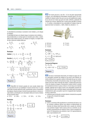92       PARTE I – CINEMÁTICA



                                                                        100 Um inseto percorre o raio OA = 10 cm da polia representada
     Partida                    vC                                     na figura, com velocidade de intensidade constante igual a 5,0 cm/s,
        A                                                              medida em relação à polia. Esta, por sua vez, está rigidamente acopla-
                                          vB                           da ao eixo de um motor que gira de modo uniforme, realizando 30
                                                                B      rotações por minuto. Sabendo que o inseto passa pelo O no instante
                                       vC                              t0 = 0, calcule a intensidade da sua velocidade em relação à base de
     Chegada                                                           apoio do motor no instante t1 = 0,80 s. Adote nos cálculos π Ӎ 3.
                                 –vR


                                                                                                                             A
A velocidade da correnteza é constante e tem módulo vC em relação
                                                                                                                       O
às margens.
A velocidade do barco em relação à água é constante e tem módulo vB.
Desconsiderando-se o tempo gasto na manobra para voltar, a veloci-                                                           30 rpm
dade escalar média do barco, em relação às margens, no trajeto total
de ida e volta tem módulo dado por:
    V +V                                          V2 – V2
a) B C .               c) VB VC .             e) B C .                 a) 8,0 cm/s                              d) 15 cm/s
       2                                            VB                 b) 10 cm/s                               e) 17 cm/s
      VB – VC                 V2 + V2
                               B    C
                                                                       c) 13 cm/s
b)            .          d)           .
         2                       VB
                                                                       Resolução:
Resolução:                                                             Vrel = 5,0 cm/s
Subida: Vs = VB – VC ⇒ VS = Δs ⇒ Δt1 = Δs                              Varr = 2πfR ⇒ Varr = 2πf vrel t1
                            Δt1        VS
                                                                       Varr = 2 · 3 · 30 · 5,0 · 0,80 (cm/s)
                                                                                      60
Descida: Vd = VB + VC ⇒ Vd = Δs ⇒ Δt2 = Δs
                                Δt2                Vd                    Varr = 12 cm/s
VM = Δs + Δs ⇒          2Δs       ⇒           2Δs          ⇒
     Δt1 + Δt2        Δs + Δs             Δs (Vd + Vs)                 Teorema de Pitágoras:
                      Vs Vd                  Vs · Vd                   V2 = V2 +V2
                                                                        res  rel arr

⇒         2       ⇒                2
                                                                       V2 = (5,0)2 + (12)2 ⇒          Vres = 13 cm/s
      Vd + Vs            (VB + VC) + (VB – VC)                          res

       Vs · Vd            (VB + VC) · (VB – VC)
                                                                         Resposta: c
                           2    2
             2        2 · VB – VC                   V2 – V 2
VM =                ⇒             ⇒            VM = B C
                                                                       101 Um barco motorizado desenvolve, em relação às águas de um
            2VB           2VB                         VB
           2    2
          VB – VC                                                      rio, velocidade constante de módulo v. Esse barco está subindo um
                                                                       trecho retilíneo do rio quando o piloto é informado de que um contai-
 Resposta: e                                                           ner flutuante, encerrando uma preciosa carga, caiu na água há exata-
                                                                       mente uma hora. Nesse intervalo de tempo, a embarcação percorreu
                                                                       16 km em relação às margens. Prontamente, o piloto inverte o sentido
 99 (Ufop-MG) Um homem parado em uma escada rolante leva               do movimento do barco e passa a descer o rio em busca do material
10 s para descê-la em sua totalidade. O mesmo homem leva 15 s para     perdido. Sabendo que as águas correm com velocidade constante de
subir toda a escada rolante de volta, caminhando contra o movimento    módulo 4,0 km/h, que o container adquire velocidade igual à das águas
dos degraus. Quanto tempo o homem levará para descer a mesma es-       imediatamente após sua queda e que ele é resgatado pela tripulação
cada rolante, caminhando com velocidade relativa de mesmo módulo       do barco, determine:
do que quando subiu?                                                   a) a distância percorrida pelo container desde o instante de sua queda
a) 3,75 s.     b) 5,00 s.    c) 7,50 s.    d) 10,0 s.  e) 15,0 s.          na água até o instante do resgate;
                                                                       b) o valor de v.
Resolução:
                                                                       Resolução:
Varr = Δs                                                              a) Como a correnteza influi igualmente no movimento do barco e no
       10
Vref – Varr = Δs ⇒ Vrel = Δs + Δs ⇒            Vrel = Δs
                                                                          do container, podemos ignorar seus efeitos na determinação do
              15          15 10                       6                   intervalo de tempo total transcorrido entre a queda do container
Δs – Δs = Δs ⇒ 8 Δt = 30                                                  e seu posterior resgate. Tudo se passa como se o container, ao cair
 6 10 Δt                                                                  do barco, permanecesse em repouso. Assim, o barco navegaria du-
                                                                          rante 1,0 h afastando-se do container e mais 1,0 h aproximando-se
     Δt = 3,75 s                                                          dele, o que totalizaria 2,0 h.
                                                                                           D
 Resposta: a                                                               vc = D ⇒ 4,0 =     ⇒                D = 8,0 km
                                                                                Δt        2,0
 